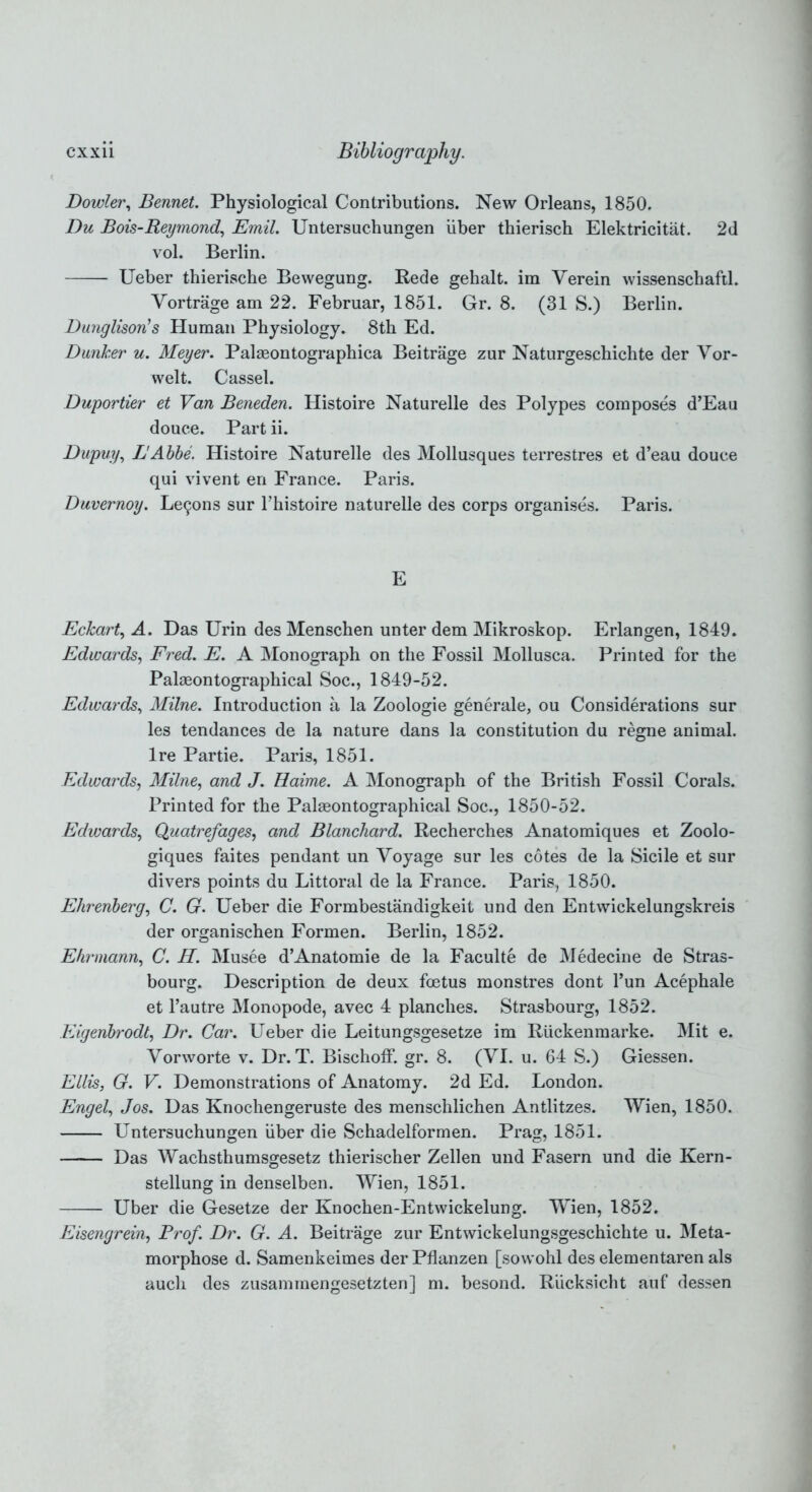 Dowler, Bennet. Physiological Contributions. New Orleans, 1850. Du Bois-Reymond, Emil. Untersuchungen iiber thierisch Elektricitat. 2d vol. Berlin. Ueber thierische Bewegung. Rede gehalt. im Verein wissenschaftl. Vortrage am 22. Februar, 1851. Gr. 8. (31 S.) Berlin. Dunglison’s Human Physiology. 8th Ed. Dunher u. Meyer. Palaeontographica Beitrage zur Naturgeschichte der Vor- welt. Cassel. Duportier et Van Beneden. Histoire Naturelle des Polypes composes d’Eau douce. Part ii. Dupuy, LAbbe. Histoire Naturelle des Mollusques terrestres et d’eau douce qui vivent en France. Paris. Duvernoy. Le9ons sur Thistoire naturelle des corps organises. Paris. E Eckart, A. Das Urin des Menschen unter dem Mikroskop. Erlangen, 1849. Edwards, Fred. E. A Monograph on the Fossil Mollusca. Printed for the Palaeontographical Soc., 1849-52. Edwards, Milne. Introduction a la Zoologie generate, ou Considerations sur les tendances de la nature dans la constitution du regne animal. Ire Partie. Paris, 1851. Edwards, Milne, and J. Haime. A Monograph of the British Fossil Corals. Printed for the Palaeontographical Soc., 1850-52. Edwards, Quatrefages, and Blanchard. Recherches Anatomiques et Zoolo- giques faites pendant un Voyage sur les cotes de la Sicile et sur divers points du Littoral de la France. Paris, 1850. Ehrenberg, C. G. Ueber die Formbestandigkeit und den Entwickelungskreis der organischen Formen. Berlin, 1852. Ehrmann, C. H. Musee d’Anatomie de la Faculte de Medecine de Stras- bourg. Description de deux foetus monstres dont l’un Acephale et l’autre Monopode, avec 4 planches. Strasbourg, 1852. Eigenbrodt, Dr. Car. Ueber die Leitungsgesetze im RUckenmarke. Mit e. Vorworte v. Dr. T. Bischoff. gr. 8. (VI. u. 64 S.) Giessen. Ellis, G. V. Demonstrations of Anatomy. 2d Ed. London. Engel, Jos. Das Knochengeruste des menschlichen Antlitzes. Wien, 1850. Untersuchungen iiber die Schadelformen. Prag, 1851. Das Wachsthumsgesetz thierischer Zellen und Fasern und die Kern- stellung in denselben. Wien, 1851. Uber die Gesetze der Knochen-Entwickelung. Wien, 1852. Eisengrein, Prof. Dr. G. A. Beitrage zur Entwickelungsgeschichte u. Meta- morphose d. Samenkeimes der Pflanzen [sowohl des elementaren als aucli des zusaminengesetzten] m. besond. Riicksicht auf dessen