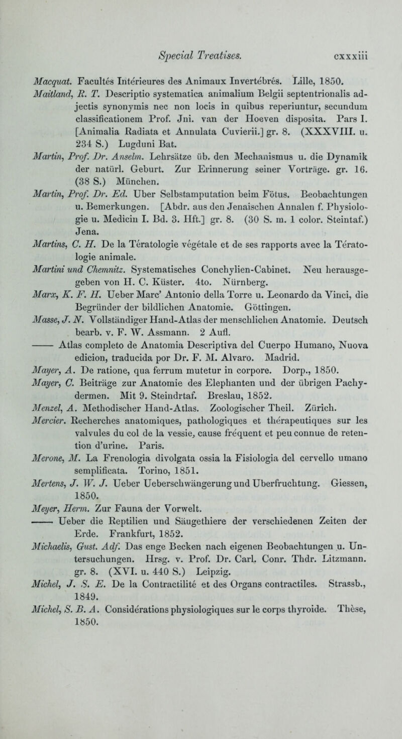 Macquat. Facultes Interieures des Animaux Invertebres. Lille, 1850. Maitland, R. T. Descriptio systematica animalium Belgii septentrionalis ad- jectis synonymis nec non locis in quibus reperiuntur, secundum classificationem Prof. Jni. van der Hoeven disposita. Pars 1. [Aniraalia Radiata et Annulata Cuvierii.] gr. 8. (XXXVIII. u. 234 S.) Lugduni Bat. Martin, Prof. Dr. Anselm. Lehrsatze iib. den Mechanismus u. die Dynamik der natiirl. Geburt. Zur Erinnerung seiner Vortrage. gr. 16. (38 S.) Miinchen. Martin, Prof. Dr. Ed. Uber Selbstamputation beim Fotus. Beobachtungen u. Bemerkungen. [Abdr. aus den Jenaischen Annalen f. Physiolo- gic u. Medicin I. Bd. 3. Hft.] gr. 8. (30 S. m. 1 color. Steintaf.) Jena. Martins, C. H. De la Teratologie vegetale et de ses rapports avec la Terato- logie aniraale. Martini und Chemnitz. Systematisches Conchylien-Cabinet. Neu herausge- geben von H. C. Kiister. 4to. Nurnberg. Marx, K. F. H. Ueber Marc’ Antonio della Torre u. Leonardo da Vinci, die Begriinder der bildlichen Anatomie. Gottingen. Masse, J. N. Vollstandiger Hand-Atlas der menschlichen Anatomie. Deutsch bearb. v. F. W. Assmann. 2 Aufl. Atlas completo de Anatomia Descriptiva del Cuerpo Humano, Nuova edicion, traducida por Dr. F. M. Alvaro. Madrid. Mayer, A. De ratione, qua ferrum mutetur in corpore. Dorp., 1850. Mayer, C. Beitrage zur Anatomie des Elephanten und der iibrigen Pachy- dermen. Mit 9. Steindrtaf. Breslau, 1852. Menzel, A. Methodischer Hand-Atlas. Zoologischer Theil. Zurich. Mercier. Recherches anatomiques, pathologiques et therapeutiques sur les valvules du col de la vessie, cause frequent et peuconnue de reten- tion d’urine. Paris. Merone, M. La Frenologia divolgata ossia la Fisiologia del cervello umano semplificata. Torino, 1851. Mertens, J. W. J. Ueber Ueberschwangerung und Uberfruchtung. Giessen, 1850. Meyer, Herm. Zur Fauna der Vorwelt. Ueber die Reptilien und Saugethiere der verschiedenen Zeiten der Erde. Frankfurt, 1852. Michaelis, Gust. Adf. Das enge Becken nach eigenen Beobachtungen u. Un- tersuchungen. Hrsg. v. Prof. Dr. Carl. Conr. Thdr. Litzmann. gr. 8. (XVI. u. 440 S.) Leipzig. Michel, J. S. E. De la Contractilite et des Organs contractiles. Strassb., 1849. Michel, S. B. A. Considerationsphysiologiques sur le corps thyroide. These, 1850.