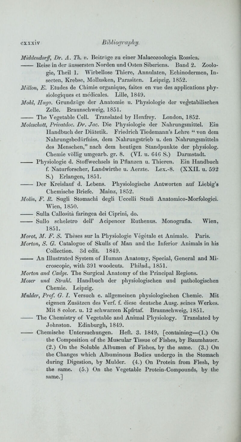 Middendorjf\ Dr. A. Th. v. Beitrage zu einer Malacozoologia Rossica. Reise in der aussersten Norden und Osten Siberiens. Band 2. Zoolo- gie, Theil 1. Wirbellose Thiere, Annulaten, Echinodermen, In- secten, Krebse, Mollusken, Parasiten. Leipzig, 1852. Millon, E. Etudes de Chimie organique, faites en vue des applications phy- siologiques et medicales. Lille, 1849. Mohl, Hugo. Grundziige der Anatomie u. Physiologie der veJetabilischen Zelle. Braunschweig, 1851. The Vegetable Cell. Translated by Henfrey. London, 1852. Moleschott, Privatdoc. Dr. Jac. Die Physiologie der Nahrungsmittel. Ein Handbuch der Diatetik. Friedrich Tiedemann’s Lehre “ von dem Nahrungsbedurfniss, deni Nahrungstrieb u. den Nahrungsmitteln des Menschen,” nach dem heutigen Standpunkte der physiolog. Chemie vollig umgearb. gr. 8. (VI. u. 646 S.) Darmstadt. Physiologie d. Stoffwechsels in Pflanzen u. Thieren. Ein Handbuch f. Naturforscher, Landwirthe u. Aerzte. Lex.-8. (XXII. u. 592 S.) Erlangen, 1851. Der Kreislauf d. Lebens. Physiologische Antworten auf Liebig’s Chemische Briefe. Mainz, 1852. Molin, F. R. Sugli Stomachi degli Uccelli Studi Anatomico-Morfologici. Wien, 1850. Sulla Callosita faringea dei Ciprini, do. Sullo scheletro dell’ Acipencer Ruthenus. Monografia. Wien, 1851. Morot, M. F. S. Theses sur la Physiologie Vegetate et Animale. Paris. Morton, S. G. Catalogue of Skulls of Man and the Inferior Animals in his Collection. 3d edit. 1849. An Illustrated System of Human Anatomy, Special, General and Mi- croscopic, with 391 woodcuts. Philad., 1851. Morton and Cadge. The Surgical Anatomy of the Principal Regions. Moser und Strahl. Handbuch der physiologischen und pathologischen Chemie. Leipzig. Mulder, Prof. G. I. Versuch e. allgemeinen physiologischen Chemie. Mit eigenen Zusatzen des Verf. f. diese deutsche Ausg. seines Werkes. Mit 8 color, u. 12 schwarzen Kpfrtaf. Braunschweig, 1851. The Chemistry of Vegetable and Animal Physiology. Translated by Johnston. Edinburgh, 1849. Chemische Untersuchungen. Heft. 3. 1849, [containing—(1.) On the Composition of the Muscular Tissue of Fishes, by Baumhauer. (2.) On the Soluble Albumen of Fishes, by the same. (3.) On the Changes which Albuminous Bodies undergo in the Stomach during Digestion, by Mulder. (4.) On Protein from Flesh, by the same. (5.) On the Vegetable Protein-Compounds, by the same.]