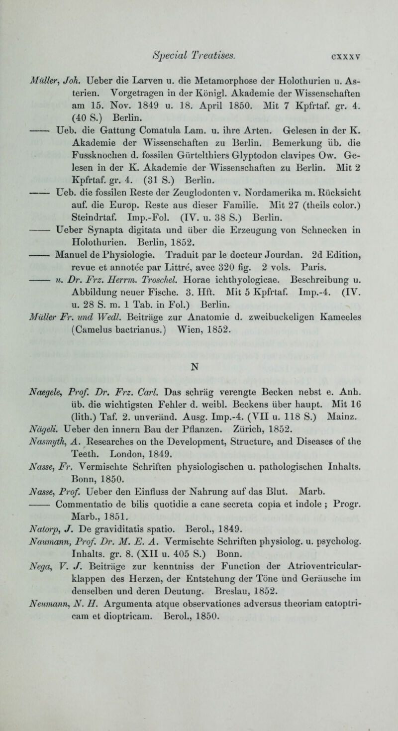 Muller, t/oA. Ueber die Larven u. die Metamorphose der Holothurien u. As- terien. Yorgetragen in der Konigl. Akademie der Wissenschaften am 15. Nov. 1849 u. 18. April 1850. Mit 7 Kpfrtaf. gr. 4. (40 S.) Berlin. Ueb. die Gattung Comatula Lam. u. ihre Arten. Gelesen in der K. Akademie der Wissenschaften zu Berlin. Bemerkung lib. die Fussknochen d. fossilen Giirtelthiers Glyptodon clavipes Ow. Ge- lesen in der K. Akademie der Wissenschaften zu Berlin. Mit 2 Kpfrtaf. gr. 4. (31 S.) Berlin. Ueb. die fossilen Reste der Zeuglodonten v. Nordamerika m. Riicksicht auf. die Europ. Reste aus dieser Familie. Mit 27 (theils color.) Steindrtaf. Imp.-Fol. (IY. u. 38 S.) Berlin. Ueber Synapta digitata und iiber die Erzeugung von Schnecken in Holothurien. Berlin, 1852. Manuel de Physiologie. Traduit par le docteur Jourdan. 2d Edition, revue et annotee par Littre, avec 320 fig. 2 vols. Paris. u. Dr. Frz. Herrm. Troschel. Horae ichthyologicae. Beschreibung u. Abbildung neuer Fische. 3. Hft. Mit 5 Kpfrtaf. Imp.-4. (IV. u. 28 S. m. 1 Tab. in Fol.) Berlin. Muller Fr. und Wedl. Beitrage zur Anatomie d. zweibuckeligen Kameeles (Camelus bactrianus.) Wien, 1852. N Naegele, Prof. Dr. Frz. Carl. Das schrag verengte Becken nebst e. Anh. iib. die wichtigsten Fehler d. weibl. Beckens fiber haupt. Mit 16 (lith.) Taf. 2. unverand. Ausg. Imp.-4. (YH u. 118 S.) Mainz. Nageli. Ueber den innern Bau der Pflanzen. Zfirich, 1852. Nasmyth, A. Researches on the Development, Structure, and Diseases of the Teeth. London, 1849. Nasse, Fr. Yermischte Schriften physiologischen u. pathologischen Inhalts. Bonn, 1850. Nasse, Prof. Ueber den Einfluss der Nahrung auf das Blut. Marb. Commentatio de bilis quotidie a cane secreta copia et indole ; Progr. Marb., 1851. Natorp, J. De graviditatis spatio. Berol., 1849. Naurnann, Prof. Dr. M. E. A. Vermischte Schriften physiolog. u. psycholog. Inhalts, gr. 8. (XII u. 405 S.) Bonn. Nega, V. J. Beitrage zur kenntniss der Function der Atrioventricular- klappen des Herzen, der Entstehung der Tone und Gerausche im denselben und deren Deutung. Breslau, 1852. Neumann, N. H. Argumenta atque observationes adversus theoriam catoptri- cam et dioptricam. Berol., 1850.