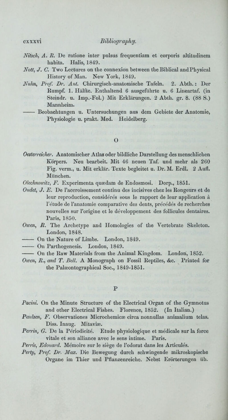 Nitsch, A. R. De ratione inter pulsus frequentiam et corporis altitudinem habita. Halis, 1849. Nott, J. C. Two Lectures on the connexion between the Biblical andPhysical History of Man. New York, 1849. Nuhn, Prof. Dr. Ant. Chirurgisch-anatomische Tafeln. 2. Abth.: Der Rumpf. 1. Halfte. Enthaltend 6 ausgefuhrte u. 6 Lineartaf. (in Steindr. u. Imp.-Fol.) Mit Erklarungen. 2 Abth. gr. 8. (88 S.) Mannheim. Beobachtungen u. Untersuchungen aus dem Gebiete der Anatomie, Physiologie u. prakt. Med. Heidelberg. O Oesterreicher. Anatomischer Atlas oder bildliche Darstellung des menschlichen Korpers. Neu bearbeit. Mit 46 neuen Taf. und mehr als 260 Fig. verm., u. Mit erklar. Texte begleitet u. Dr. M. Erdl. 2 Aufl. Miinchen. Olechnowitz, F. Experimenta quaedam de Endosmosi. Dorp., 1851. Oudet, J. E. De l’accroissement continu des incisives chez les Rongeurs et de leur reproduction, consideres sous le rapport de leur application a betude de l’anatomie comparative des dents, precedes de recherches nouvelles sur l’origine et le developpement des follicules dentaires. Paris, 1850. Owen, R. The Archetype and Homologies of the Vertebrate Skeleton. London, 1848. On the Nature of Limbs. London, 1849. On Parthogenesis. London, 1849. On the Raw Materials from the Animal Kingdom. London, 1852. Owen, A., and T. Bell. A Monograph on Fossil Reptiles, &c. Printed for the Palaeontographical Soc., 1849-1851. P Pacini. On the Minute Structure of the Electrical Organ of the Gymnotus and other Electrical Fishes. Florence, 1852. (In Italian.) Paulsen, F. Observationes Microchemicae circa nonnullas animalium telas. Diss. Inaug. Mitaviae. Pen'in, G. De la Periodicite. Etude physiologique et medicale sur la force vitale et son alliance avec le sens intime. Paris. Perris, Edouard. Memoire sur le siege de l’odorat dans les Articules. Perty, Prof. Dr. Max. Die Bewegung durch schwingende mikroskopische Organe im Thier und Pfianzenreiche. Nebst Erorterungen iib.