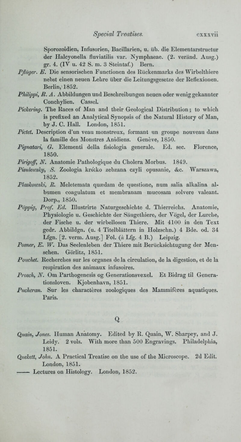 Sporozoidien, Infusorien, Bacillarien, u. lib. die Elementarstructur der Halcyonella fluviatilis var. Nymphaeae. (2. verand. Ausg.) gr. 4. (IV u. 42 S. m. 3 Steintaf.) Bern. Pflilger. E. Die sensorischen Functionen des Riickenmarks des Wirbelthiere nebst einen neuen Lebre liber die Leitungsgesetze der Reflexionen. Berlin, 1852. Philippi, R. A. Abbildungen und Beschreibungen neuen oder weniggekanuter Conchylien. Cassel. Pickering. The Races of Man and their Geological Distribution; to which is prefixed an Analytical Synopsis of the Natural History of Man, by J. C. Hall. London, 1851. Pictet. Description d’un veau monstreux, formant un groupe nouveau dans la famille des Monstres Anidiens. Geneve, 1850. Pignatari, G. Elementi della fisiologia generale. Ed. sec. Florence, 1850. Pirigoff, N. Anatomie Pathologique du Cholera Morbus. 1849. Pisulewsky, S. Zoologia krotko zebzana czyli opusanie, &c. Warszawa, 1852. Plaskowski, R. Meletemata quaedam de questione, num salia alkalina al- bumen coagulatum et membranam mucosam solvere valeant. Dorp., 1850. Poppig, Prof. Ed. Illustrirte Naturgeschichte d. Thierreichs. Anatomie, Physiologie u. Geschichte der Saugethiere, der Vogel, der Lurche, der Fische u. der wirbellosen Thiere. Mit 4100 in den Text gedr. Abbildgn. (u. 4 Titelblattern in Holzschn.) 4 Bde. od. 34 Lfgn. [2. verm. Ausg.] Fol. (a Lfg. 4 B.) Leipzig. Posner, E. W. Das Seelenleben der Thiere mit Berlicksichtugung der Men- schen. Gorlitz, 1851. Pouchet. Recherches sur les organes de la circulation, de la digestion, et de la respiration des animaux infusoires. Prosch, N. Om Parthogenesis og Generationsvexel. Et Bidrag til Genera- tionsloven. Kjobenhavn, 1851. Pucheran. Sur les characteres zoologiques des Mammiferes aquatiques. Paris. Q Quain, Jones. Human Anatomy. Edited by R. Quain, W. Sharpcy, and J. Leidy. 2 vols. With more than 500 Engravings. Philadelphia, 1851. Quekett, John. A Practical Treatise on the use of the Microscope. 2d Edit. London, 1851.