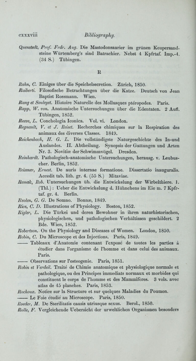 Quenstedt, Prof. Frdr. Aug. Die Mastodonsaurier im griinen Keupersand- steine Wiirtemberg’s sind Batrachier. Nebst 4 Kpfrtaf. Imp.-4. (34 S.) Tubingen. R Hahn, C. Einiges iiber die Speichelsecretion. Zurich, 1850. Raiberti. Filosofische Betrachtungen iiber die Katze. Deutsch von Jean Baptist Rossmann. Wien. Rang et Souleyet. Histoire Naturelle des Mollusques pteropodes. Paris. Rapp, W. von. Anatomiscbe Untersuchungen iiber die Edentaten. 2 Aufl. Tubingen, 1852. Reeve, L. Conchologia Iconica. Yol. vi. London. Regnault, V. et J. Reiset. Recherches chimiques sur la Respiration des animaux des diverses Classes. 1849. Reichenbach, H. G. L. Die vollstandigste Naturgeschichte des In-und Auslandes. II. Abtheilung. Synopsis der Gattungen und Arten Nr. 3. Novitiae der Schwimmvogel. Dresden. Reinhardt. Patbologisch-anatomische Untersuchungen, herausg. v. Leubus- cher. Berlin, 1852. Reissner, Ernest. De auris internae formatione. Dissertatio inauguralis. Accedit tab. lith. gr. 4. (55 S.) Mitaviae. RemaJc, Rob. Untersuchungen iib. die Entwickelung der Wirbelthiere. 1. (Thl.): Ueber die Entwickelung d. Hiihnchens im Eie m. 7 Kpfr- taf. gr. 4. Berlin. Reolen, G. G. De Somno. Bonnae, 1849. Rice, C. D. Illustrations of Physiology. Boston, 1852. Rigler, L. Die Tiirkei und deren Bewohner in ihren naturhistorischen, physiologischen, und pathologischen Verhaltissen geschildert. 2 Bde. Wien, 1852. Robertson. On the Physiology and Diseases of Women. London, 1850. Robin, C. Du Microscope et des Injections. Paris, 1849. Tableaux dAnatomie contenant l’expose de toutes les parties a etudier dans l’organisme de l’homme et dans celui des animaux. Paris. Observations sur l’osteogenie. Paris, 1851. Robin et Verdeil. Traite de Chimie anatomique et physiologique normale et pathologique, ou des Principes immediats normaux et morbides qui constituent le corps de Thomme et des Mammiferes. 3 vols. avec atlas de 45 planches. Paris, 1853. Rochoux. Notice sur la Structure et sur quelques Maladies du Poumon. Le Foie etudie au Microscope. Paris, 1850. Roeda', M. De Sterilitatis causis utriusque sexus. Berol., 1850. Rolle, F. Vergleichende Uebersicht der urweltlichen Organismen besonders