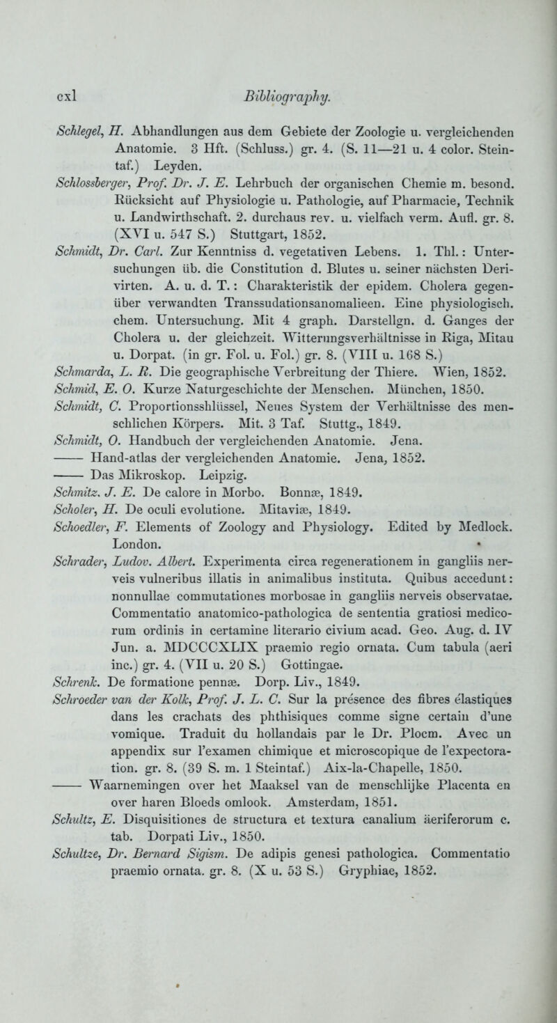 Schlegel, H. Abhandlungen aus dem Gebiete der Zoologie u. vergleichenden Anatomie. 3 Hft. (Schluss.) gr. 4. (S. 11—21 u. 4 color. Stein- taf.) Leyden. Schlossberger, Prof. Dr. J. E. Lebrbucb der organischen Chemie m. besond. Riicksicht auf Physiologie u. Pathologie, auf Pharmacie, Technik u. Landwirthschaft. 2. durchaus rev. u. vielfach verm. Aufl. gr. 8. (XVI u. 547 S.) Stuttgart, 1852. Schmidt, Dr. Carl. Zur Kenntniss d. vegetativen Lebens. 1. Thl.: Unter- suchungen iib. die Constitution d. Blutes u. seiner nachsten Deri- virten. A. u. d. T.: Charakteristik der epidem. Cholera gegen- iiber verwandten Transsudationsanomalieen. Eine physiologisch. chem. Untersuchung. Mit 4 graph. Darstellgn. d. Ganges der Cholera u. der gleichzeit. Witterungsverhaltnisse in Riga, Mitau u. Dorpat. (in gr. Fol. u. Fol.) gr. 8. (VIII u. 168 S.) Schmarda, L. R. Die geographische Verbreitung der Thiere. Wien, 1852. Schmid, E. 0. Kurze Naturgeschichte der Menschen. Miinchen, 1850. Schmidt, C. Proportionsshliissel, Neues System der Verhaltnisse des men- schlichen Korpers. Mit. 3 Taf. Stuttg., 1849. Schmidt, 0. Handbuch der vergleichenden Anatomie. Jena. Hand-atlas der vergleichenden Anatomie. Jena, 1852. Das Mikroskop. Leipzig. Schmitz. J. E. De calore in Morbo. Bonnae, 1849. Scholer, H. De oculi evolutione. Mitavias, 1849. Schoedler, F. Elements of Zoology and Physiology. Edited by Medlock. London. Schrader, Ludov. Albert. Experimenta circa regenerationem in gangliis ner- veis vulneribus illatis in animalibus instituta. Quibus accedunt: nonnullae commutationes morbosae in gangliis nerveis observatae. Commentatio anatomico-pathologica de sententia gratiosi medico- rum ordinis in certamine literario civium acad. Geo. Aug. d. IV Jun. a. MDCCCXLIX praemio regio ornata. Cum tabula (aeri inc.) gr. 4. (VII u. 20 S.) Gottingae. Schrerik. De formatione pennse. Dorp. Liv., 1849. Schroeder van der Kolk, Prof. J. L. C. Sur la presence des fibres elastiques dans les crachats des phthisiques comme signe certain d’une vomique. Traduit du hollandais par le Dr. Plocm. Avec un appendix sur l’examen chimique et microscopique de l’expectora- tion. gr. 8. (39 S. m. 1 Steintaf.) Aix-la-Chapelle, 1850. Waarnemingen over het Maaksel van de menschlijke Placenta en over haren Bloeds omlook. Amsterdam, 1851. Schultz, E. Disquisitiones de structura et textura canalium aeriferorum c. tab. Dorpati Liv., 1850. Schultze, Dr. Bernard Sigism. De adipis genesi pathologica. Commentatio praemio ornata. gr. 8. (X u. 53 S.) Gryphiae, 1852.