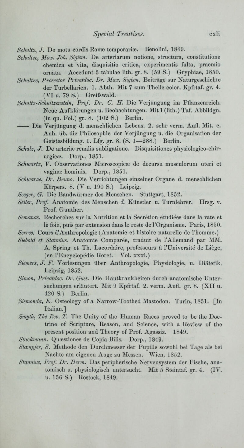 Schultz, J. De motu cordis Ran® temporary. Benolini, 1849. Sckultze, Max. Joh. Sigism. De arteriarum notione, structura, constitutione chemica et vita, disquisitio critica, experiments fulta, praemio ornata. Accedunt 3 tabulae lith. gr. 8. (59 S.) Gryphiae, 1850. Schultze, Prosector Privatdoc. Dr. Max. Sigism. Beitriige sur Naturgeschichte der Turbellarien. 1. Abth. Mit 7 zum Theile color. Kpfrtaf. gr. 4. (VI u. 79 S.) Greifswald. Schultz-Schultzenstein, Prof. Dr. C. H. Die Verjiingung im Pflanzenreich. Neue Aufklarungen u. Beobachtungen. Mit 1 (lith.) Taf. Abbildgn. (in qu. Fol.) gr. 8. (102 S.) Berlin. Die Verjiingung d. menschlichen Lebens. 2. sehr verm. Aufl. Mit. e. Anh. iib. die Philosophic der Verjiingung u. die Organisation der Geistesbildung. 1. Lfg. gr. 8. (S. 1—288.) Berlin. Schulz, J. De arteri® renalis subligatione. Disquisitiones physiologico-chir- urgic®. Dorp., 1851. Schwartz, V. Observationes Microscopic® de decursu musculorum uteri et vaginae hominis. Dorp., 1851. Schwarze, Dr. Bruno. Die Verrichtungen einzelner Organe d. menschlichen Korpers. 8. (V u. 190 S.) Leipzig. Seeger, G. Die Bandwiirmer des Menschen. Stuttgart, 1852. Seiler, Prof. Anatomie des Menschen f. Kiinstler u. Turnlehrer. Hrsg. v. Prof. Gunther. Semanas. Recherches sur la Nutrition et la Secretion etudiees dans la rate et le foie, puis par extension dans le reste de l’Organisme. Paris, 1850. Serres. Cours d’Anthropologie (Anatomie et histoire naturelle de l’homme.) Siebold et Stannius. Anatomie Comparee, traduit de l’Allemand par MM. A. Spring et Th. Lacordaire, professeurs a l’Universite de Liege, (en TEncyclopedie Roret. Vol. xxxi.) Siemei's, J. F. Vorlesungen iiber Anthropologie, Physiologie, u. Diatetik. Leipzig, 1852. Simon, Privatdoc. Dr. Gust. Die Hautkrankheiten durch anatomische Unter- suchungen erlautert. Mit 9 Kpfrtaf. 2. verm. Aufl. gr. 8. (XII u. 420 S.) Berlin. Sismonda, E. Osteology of a Narrow-Toothed Mastodon. Turin, 1851. [In Italian.] Smyth, The Rev. T. The Unity of the Human Races proved to be the Doc- trine of Scripture, Reason, and Science, with a Review of the present position and Theory of Prof. Agassiz. 1849. Stachnann. Quaestiones de Copia Bilis. Dorp., 1849. Stampfer, S. Methode den Durchmesser der Pupille sowohl bei Tage als bei Nachte am eigenen Auge zu Messen. Wien, 1852. Stannius, Prof. Dr. Berm. Das peripherische Nervensystem der Fische, ana- tomisch u. physiologisch untersucht. Mit 5 Steintaf. gr. 4. (IV. u. 156 S.) Rostock, 1849.