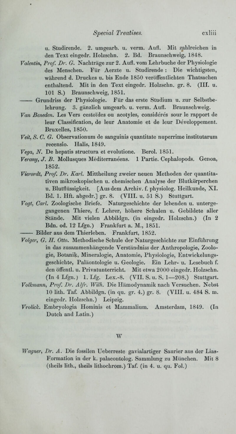 u. Studirende. 2. umgearb. u. verm. Aufl. Mit zahlreichen in den Text eingedr. Holzschn. 2. Bd. Braunschweig, 1848. Valentin, Prof. Dr. G. Nachtrage zur 2. Aufl. vom Lehrbuche der Physiologie des Menschen. Fur Aerzte u. Studirende : Die wichtigsten, wahrend d. Druckes u. bis Ende 1850 veroffentlichten Thatsachen enthaltend. Mit in den Text eingedr. Holzschn. gr. 8. (III. u. 101 S.) Braunschweig, 1851. Grundriss der Physiologie. Fur das erste Studium u. zur Selbstbe- lehrung. 3. ganzlich umgearb. u. verm. Aufl. Braunschweig. Van Beneden. Les Yers cesto'ides ou acotyles, consideres sour le rapport de leur Classification, de leur Anatomie et de leur Developpement. Bruxelles, 1850. Veit, S. C. G. Observationum de sanguinis quantitate nuperrime institutarum recensio. Halis, 1849. Vega, N. De hepatis structura et evolutione. Berol. 1851. Verany, J. B. Mollusques Mediterraneans. 1 Partie. Cephalopods. Genoa, 1852. Vierordt, Prof. Dr. Karl. Mittheilung zweier neuen Methoden der quantita- tiven mikroskopischen u. chemischen Analyse der Blutkorperchen u. Blutflussigkeit. [Aus dem Archiv. f. physiolog. Heilkunde, XI. Bd. 1. Hft. abgedr.] gr. 8. (VIII. u. 51 S.) Stuttgart. Vogt, Carl. Zoologische Briefe. Naturgeschichte der lebenden u. unterge- gangenen Thiere, f. Lehrer, hohere Schulen u. Gebildete aller Stande. Mit vielen Abbildgn. (in eingedr. Holzschn.) (In 2 Bdn. od. 12 Lfgn.) Frankfurt a. M., 1851. Bilder aus dem Thierleben. Frankfurt, 1852. Volger, G. H. Otto. Methodische Schule der Naturgeschichte zur Einfuhrung in das zusammenhangende Verstandniss der Anthropologie, Zoolo- gie, Botanik, Mineralogie, Anatomie, Physiologie, Entwickelungs- geschichte, Palaontologie u. Geologie. Ein Lehr- u. Lesebuch f. den offentl. u. Privatunterricht. Mit etwa 2000 eingedr. Holzschn. (In 4 Lfgn.) 1. Lfg. Lex.-8. (VII. S. u. S. 1—208.) Stuttgart. Volhnann, Prof. Dr. Alfr. With. Die Hamodynamik nach Versuchen. Nebst 10 lith. Taf. Abbildgn. (in qu. gr. 4.) gr. 8. (VIII. u. 484 S. m. eingedr. Holzschn.) Leipzig. VrolicJc. Embryologia Hominis et Mammalium. Amsterdam, 1849. (In Dutch and Latin.) W Wagner, Dr. A. Die fossilen Ueberreste gavialartiger Saurier aus der Lias- Formation in der k. palaeoutolog. Sammlung zu Miinchen. Mit 8 (theils lith., theils lithochrom.) Taf. (in 4. u. qu. Fol.)