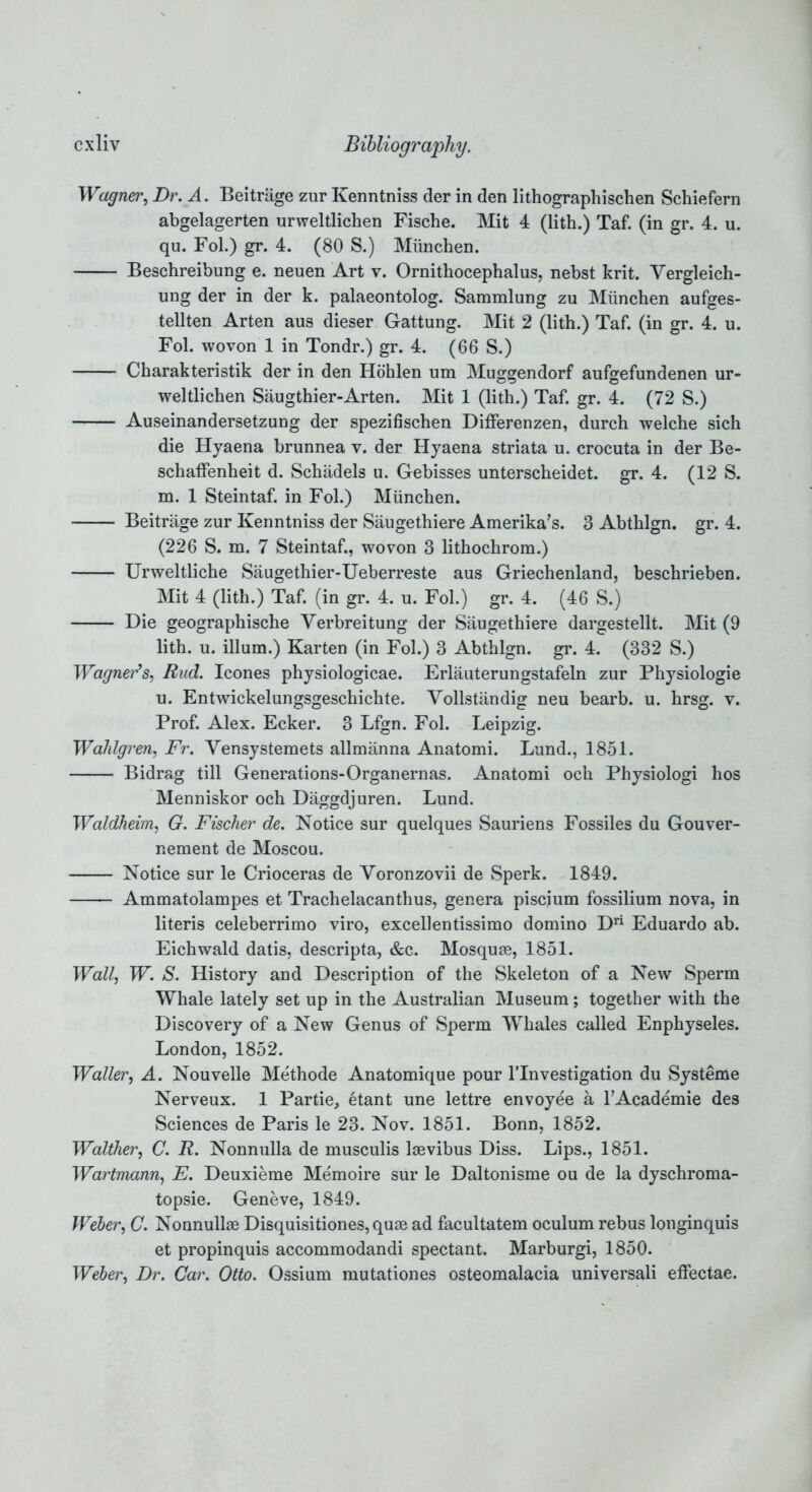 Wagner, Dr. A. Beitrage zur Kenntniss der in den lithographischen Schiefern abgelagerten urweltlichen Fische. Mit 4 (lith.) Taf. (in gr. 4. u. qu. Fol.) gr. 4. (80 S.) Miinchen. Beschreibung e. neuen Art v. Ornithocephalus, nebst krit. Yergleich- ung der in der k. palaeontolog. Sammlung zu Miinchen aufges- tellten Arten aus dieser Gattung. Mit 2 (lith.) Taf. (in gr. 4. u. Fol. wovon 1 in Tondr.) gr. 4. (66 S.) Charakteristik der in den Hohlen um Muggendorf aufgefundenen ur- weltlichen Saugthier-Arten. Mit 1 (lith.) Taf. gr. 4. (72 S.) Auseinandersetzung der spezifischen Differenzen, durch welche sich die Hyaena brunnea v. der Hyaena striata u. crocuta in der Be- schaffenheit d. Schiidels u. Gebisses unterscheidet. gr. 4. (12 S. m. 1 Steintaf. in Fol.) Miinchen. Beitrage zur Kenntniss der Saugethiere Amerika’s. 3 Abthlgn. gr. 4. (226 S. m. 7 Steintaf., wovon 3 lithochrom.) Urweltliche Saugethier-Ueberreste aus Griechenland, beschrieben. Mit 4 (lith.) Taf. (in gr. 4. u. Fol.) gr. 4. (46 S.) Die geographische Verbreitung der Saugethiere dargestellt. Mit (9 lith. u. ilium.) Karten (in Fol.) 3 Abthlgn. gr. 4. (332 S.) Wagner’s, Bud. leones physiologicae. Erlauterungstafeln zur Physiologie u. Entwickelungsgeschichte. Vollstandig neu bearb. u. hrsg. v. Prof. Alex. Ecker. 3 Lfgn. Fol. Leipzig. Wahlgren, Fr. Vensystemets allmanna Anatomi. Lund., 1851. Bidrag till Generations-Organernas. Anatomi och Physiologi hos Menniskor och Daggdjuren. Lund. Waldheim, G. Fischer de. Notice sur quelques Sauriens Fossiles du Gouver- nement de Moscou. Notice sur le Crioceras de Yoronzovii de Sperk. 1849. Ammatolampes et Trachelacanthus, genera piscium fossilium nova, in literis celeberrimo viro, excellentissimo domino Dri Eduardo ab. Eichwald datis, descripta, &c. Mosquae, 1851. Wall, W. S. History and Description of the Skeleton of a New Sperm Whale lately set up in the Australian Museum; together with the Discovery of a New Genus of Sperm Whales called Enphyseles. London, 1852. Waller, A. Nouvelle Methode Anatomique pour l’lnvestigation du Systeme Nerveux. 1 Partie, etant une lettre envoyee a l’Academie des Sciences de Paris le 23. Nov. 1851. Bonn, 1852. Walther, C. R. Nonnulla de musculis laevibus Diss. Lips., 1851. Wartmann, E. Deuxieme Memoire sur le Daltonisme ou de la dyschroma- topsie. Geneve, 1849. Weber, C. Nonnullae Disquisitiones, quae ad facultatem oculum rebus longinquis et propinquis accommodandi spectant. Marburgi, 1850. Weber, Dr. Gar. Otto. Ossium mutationes osteomalacia universali effectae.