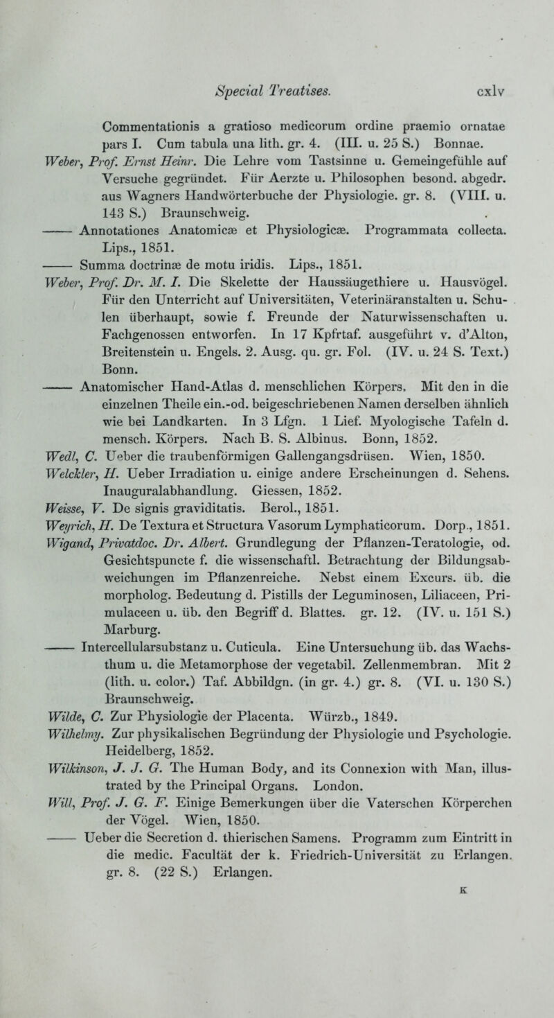 Commentationis a gratioso medicorum ordine praemio ornatae pars I. Cum tabula una lith. gr. 4. (III. u. 25 S.) Bonnae. Weber, Prof. Ernst Heinr. Die Lehre vom Tastsinne u. Gemeingefiihle auf Yersuche gegriindet. Fur Aerzte u. Philosophen besond. abgedr. aus Wagners Handworterbuche der Physiologie. gr. 8. (VIII. u. 143 S.) Braunschweig. Annotationes Anatomicae et Physiologic®. Programmata colleeta. Lips., 1851. Summa doctrinse de motu iridis. Lips., 1851. Weber, Prof. Dr. M. I. Die Skelette der Haussaugethiere u. Hausvogel. Fur den Unterricht auf Universitaten, Yeterinaranstalten u. Schu- len iiberhaupt, sowie f. Freunde der Naturwissenschaften u. Fachgenossen entworfen. In 17 Kpfrtaf. ausgefiihrt v. d’Alton, Breitenstein u. Engels. 2. Ausg. qu. gr. Fol. (IY. u. 24 S. Text.) Bonn. Anatomiscber Hand-Atlas d. menscblichen Korpers, Mit den in die einzelnen Theile ein.-od. beigescbriebenen Namen derselben ahnlich wie bei Landkarten. In 3 Lfgn. 1 Lief. Myologische Tafeln d. mensch. Korpers. Nach B. S. Albinus. Bonn, 1852. Wedl, C. Ueber die traubenfbrmigen Gallengangsdriisen. Wien, 1850. WelcJcler, U. Ueber Irradiation u. einige andere Erscheinungen d. Sehens. Inauguralabhandlung. Giessen, 1852. Weisse, V. De signis graviditatis. Berol., 1851. Weyrich, H. De Textura et Structura Yasorum Lymphaticorum. Dorp., 1851. Wigand, Privatdoc. Dr. Albert. Grundlegung der Pflanzen-Teratologie, od. Gesichtspuncte f. die wissenschaftl. Betrachtung der Bildungsab- weicbungen im Pflanzenreiche. Nebst einem Excurs. lib. die morpholog. Bedeutung d. Pistills der Leguminosen, Liliaceen, Pri- mulaceen u. lib. den Begriff d. Blattes. gr. 12. (IY. u. 151 S.) Marburg. Intercellularsubstanz u. Cuticula. Eine Untersuchung iib. das Wachs- thum u. die Metamorphose der vegetabil. Zellenmembran. Mit 2 (lith. u. color.) Taf. Abbildgn. (in gr. 4.) gr. 8. (YI. u. 130 S.) Braunschweig. Wilde, C. Zur Physiologie der Placenta. Wurzb., 1849. Wilhelmy. Zur physikalischen Begriindung der Physiologie und Psychologie. Heidelberg, 1852. Wilkinson, J. J. G. The Human Body, and its Connexion with Man, illus- trated by the Principal Organs. London. Will, Prof. J. G. F. Einige Bemerkungen iiber die Yaterschen Korperchen der Yogel. Wien, 1850. Ueber die Secretion d. thierischen Samens. Programm zum Eintritt in die medic. Facultat der k. Friedrich-Universitat zu Erlangen, gr. 8. (22 S.) Erlangen. K