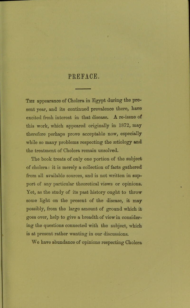 PKEFACE. The appearance of Cholera in Egypt during the pre- sent year, and its continued prevalence there, have excited fresh interest in that disease. A re-issue of this work, which appeared originally in 1872, may therefore perhaps prove acceptable now, especially while so many problems respecting the aetiology and the treatment of Cholera remain unsolved. The book treats of only one portion of the subject of cholera: it is merely a collection of facts gathered from all available sources, and is not written in sup- port of any particular theoretical views or opinions. Yet, as the study of its past history ought to throw some light on the present of the disease, it may possibly, from the large amount of ground which it goes over, help to give a breadth of view in consider- ing the questions connected with the subject, which is at present rather wanting in our discussions. We have abundance of opinions respecting Cholera