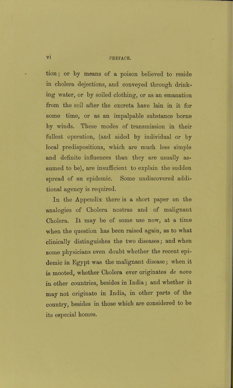 tion; or by means of a poison believed to reside in cholera dejections, and conveyed through drink- ing water, or by soiled clothing, or as an emanation from the soil after the excreta have lain in it for some time, or as an impalpable substance borne by winds. These modes of transmission in their fullest operation, (and aided by individual or by local predispositions, which are much less simple and definite influences than they are usually as- sumed to be), are insufficient to explain the sudden spread of an epidemic. Some undiscovered addi- tional agency is required. In the Appendix there is a short paper on the analogies of Cholera nostras and of malignant Cholera. It may be of some use now, at a time when the question has been raised again, as to what clinically distinguishes the two diseases; and when some physicians even doubt whether the recent epi- demic in Egypt was the malignant disease; when it is mooted, whether Cholera ever originates de novo in other countries, besides in India; and whether it may not originate in India, in other parts of the country, besides in those which are considered to be its especial homes.