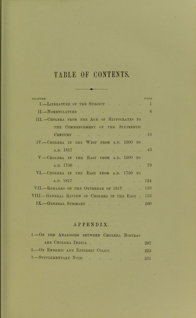 TABLE OF CONTENTS CHAPTER. PAGE I.—Literature of the Subject 1 II.—Nomenclature G III. —Cholera from the Age of Hippocrates to the Commencement of the Sixteenth Century • . • 15 1Y.—Cholera in THE West from A.D. 1500 to A.D. 1817 . 43 Y.—Cholera in THE East from A.D. 1500 to a.d. 1750 . . • • 79 VI.—Cholera in TOE East from A.D. 1750 to a.d. 1817 • • • . 124 VII.—Remarks on THE Outbreak of 1817 • 159 VIII.—General Review of Cholera in the East . 17G IX.—General Summary . 200 APPENDIX. 1. —On the Analogies between Cholera Nostras and Cholera Indica 207 2. —On Endemic and Epidemic Colics . .225 3. —Supplementary Note 231