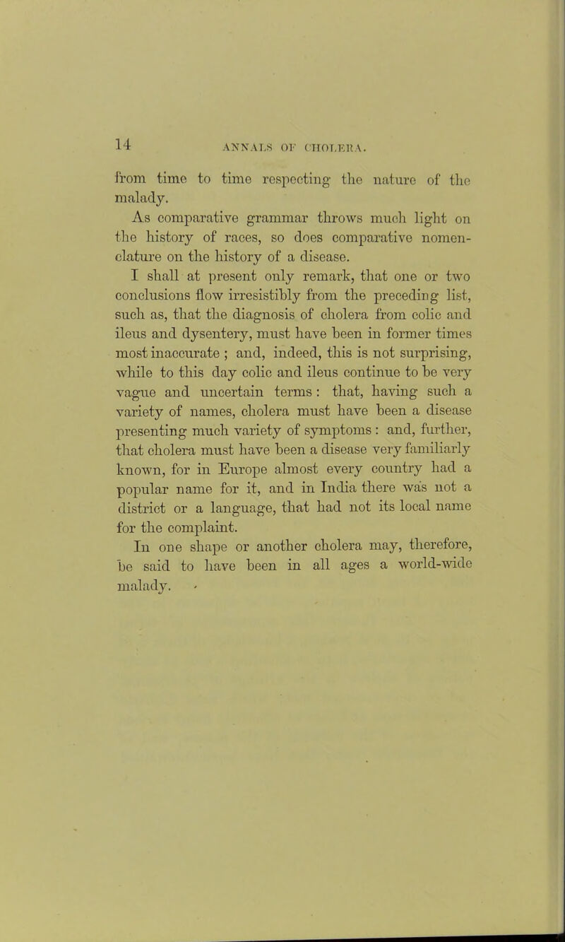 from, time to time respecting the nature of the malady. As comparative grammar throws much light on the history of races, so does comparative nomen- clature on the history of a disease. I shall at present only remai’k, that one or two conclusions flow irresistibly from the preceding list, such as, that the diagnosis of cholera from colic and ileus and dysentery, must have been in former times most inaccurate ; and, indeed, this is not surprising, while to this day colic and ileus continue to be very vague and uncertain terms: that, having such a variety of names, cholera must have been a disease presenting much variety of symptoms : and, further, that cholera must have been a disease very familiarly known, for in Europe almost every country had a popular name for it, and in India there was not a district or a language, that had not its local name for the complaint. In one shape or another cholera may, therefore, be said to have been in all ages a world-wide malady.