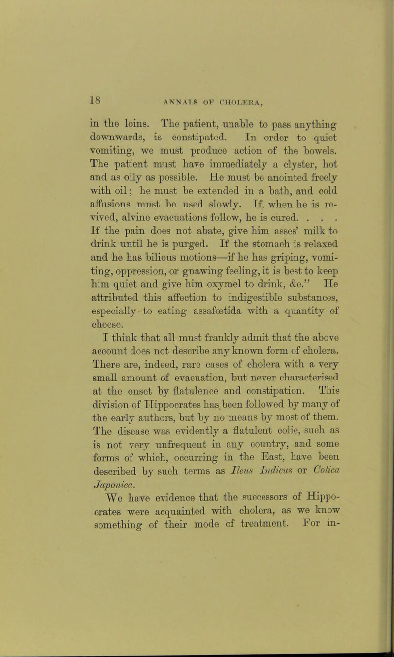 in the loins. The patient, unable to pass anything downwards, is constipated. In order to quiet vomiting, we must produce action of the bowels. The patient must have immediately a clyster, hot and as oily as possible. lie must be anointed freely with oil; he must be extended in a bath, and cold alfusions must be used slowly. If, when he is re- vived, alvine evacuations follow, he is cured. . . If the pain does not abate, give him asses’ milk to drink until he is purged. If the stomach is relaxed and he has bilious motions—if he has griping, vomi- ting, oppression, or gnawing feeling, it is best to keep him quiet and give him oxymel to drink, &c.” He attributed this affection to indigestible substances, especially to eating assafcetida with a quantity of cheese. I think that all must frankly admit that the above account does not describe any known form of cholera. There are, indeed, rare cases of cholera with a very small amount of evacuation, but never characterised at the onset by flatulence and constipation. This division of Hippocrates has been followed by many of the early authors, but by no means by most of them. The disease was evidently a flatulent colic, such as is not very unfrequent in any country, and some forms of which, occurring in the East, have been described by such terms as Ileus Indicus or Collect Japonica. We have evidence that the successors of Hippo- crates were acquainted with cholera, as we know something of their mode of treatment. For in-