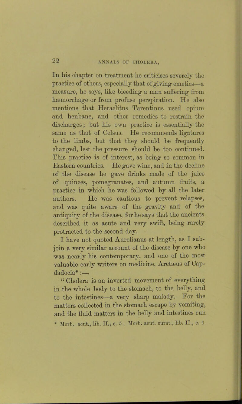 In his chapter on treatment lie criticises severely the practice of others, especially that of giving emetics—a measure, he says, like bleeding a man suffering from haemorrhage or from profuse perspiration. He also mentions that Heraclitus Tarentinus used opium and henbane, and other remedies to restrain the discharges; but his own practice is essentially the same as that of Celsus. He recommends ligatures to the limbs, but that they should be frequently changed, lest the pressure should be too continued. This practice is of interest, as being so common in Eastern countries. He gave wine, and in the decline of the disease he gave drinks made of the juice of quinces, pomegranates, and autumn fruits, a practice in which he was followed by all the later authors. He was cautious to prevent relapses, and was quite aware of the gravity and of the antiquity of the disease, for he says that the ancients described it as acute and very swift, being rarely protracted to the second day. I have not quoted Aurelianus at length, as I sub- join a very similar account of the disease by one who was nearly his contemporary, and one of the most valuable early writers on medicine, Aretseus of Cap- dadocia* :— “ Cholera is an inverted movement of everything in the whole body to the stomach, to the belly, and to the intestines—a very sharp malady. Eor the matters collected in the stomach escape by vomiting, and the fluid matters in the belly and intestines run * Morb. acut., lib. II., c. 5 ; Morb. acut. curat., lib. II., c. 4.
