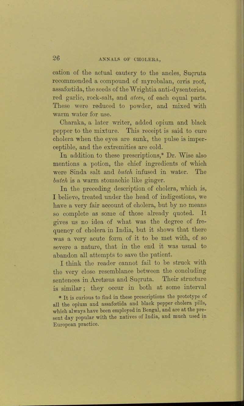 cation of the actual cautery to the ancles, Su^.ruta recommended a compound of myrobalan, orris root, assafootida, the seeds of the Wrightia anti-dysenterica, red garlic, rock-salt, and atees, of each equal parts. These were reduced to powder, and mixed with warm water for use. Charaka, a later writer, added opium and black pepper to the mixture. This receipt is said to cure cholera when the eyes are sunk, the pulse is imper- ceptible, and the extremities are cold. In addition to these prescriptions,* Dr. Wise also mentions a potion, the chief ingredients of which were Sinda salt and butch infused in water. The butch is a warm stomachic like ginger. In the preceding description of cholera, which is, I believe, treated under the head of indigestions, we have a very fair account of cholera, but by no means so complete as some of those already quoted. It gives us no idea of what was the degree of fre- quency of cholera in India, but it shows that there was a very acute form of it to be met with, of so severe a nature, that in the end it was usual to abandon all attempts to save the patient. I think the reader cannot fail to be struck with the very close resemblance between the concluding sentences in Aretseus and Su9ruta. Their structure is similar; they occur in both at some interval * It is curious to find in these prescriptions the prototype of all the opium and assafcetida and black pepper cholera pills, which always have been employed in Bengal, and are at the pre- sent day popular with the natives of India, and much used in European practice.