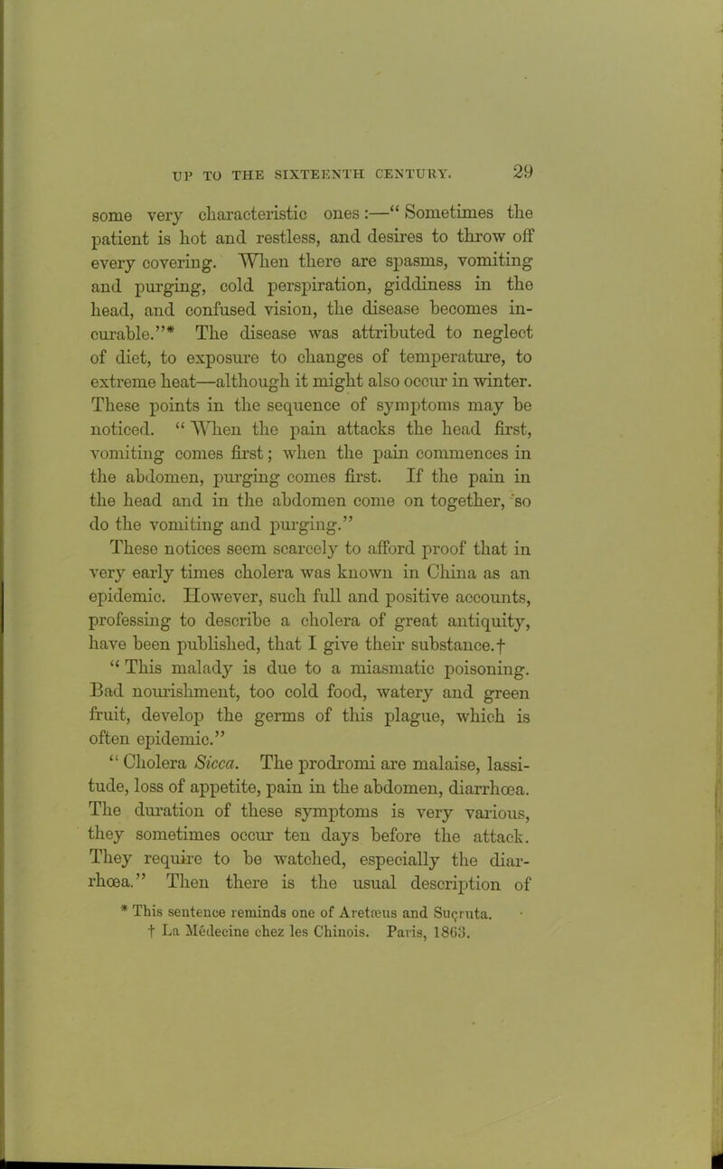 some very characteristic ones :—“ Sometimes the patient is hot and restless, and desires to throw off every covering. When there are spasms, vomiting and purging, cold perspiration, giddiness in the head, and confused vision, the disease becomes in- curable.”* The disease was attributed to neglect of diet, to exposure to changes of temperature, to extreme heat—although it might also occur in winter. These points in the sequence of symptoms may be noticed. “ When the pain attacks the head first, vomiting conies first; when the pain commences in the abdomen, purging comes first. If the pain in the head and in the abdomen come on together, so do the vomiting and purging.” These notices seem scarcely to afford proof that in very early times cholera was known in China as an epidemic. However, such full and positive accounts, professing to describe a cholera of great antiquity, have been published, that I give their substance, f “ This malady is due to a miasmatic poisoning. Bad nourishment, too cold food, watery and green fruit, develop the germs of this plague, which is often epidemic.” “ Cholera Sicca. The prodromi are malaise, lassi- tude, loss of appetite, pain in the abdomen, diarrhoea. The duration of these symptoms is very various, they sometimes occur ten days before the attack. They require to be watched, especially the diar- rhoea.” Then there is the usual description of * This sentence reminds one of Aretreus and Smjrnta. t La Medecine chez les Chinois. Paris, 1863.