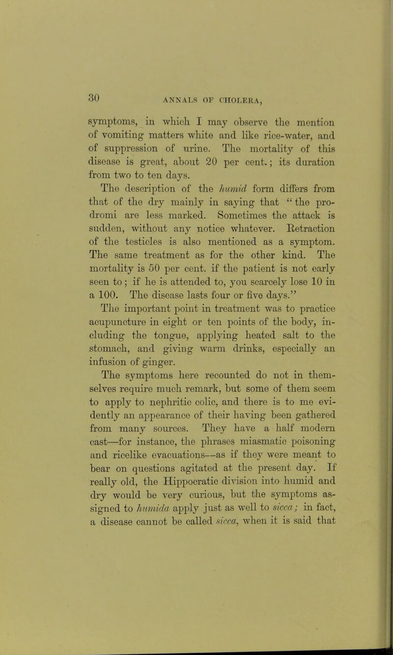 symptoms, in which I may observe the mention of vomiting' matters white and like rice-water, and of suppression of urine. The mortality of this disease is great, about 20 per cent.; its duration from two to ten days. The description of the humid form differs from that of the dry mainly in saying that “ the pro- dromi are less marked. Sometimes the attack is sudden, without any notice whatever. Retraction of the testicles is also mentioned as a symptom. The same treatment as for the other kind. The mortality is 50 per cent, if the patient is not early seen to; if he is attended to, you scarcely lose 10 in a 100. The disease lasts four or five days.” The important point in treatment was to practice acupuncture in eight or ten points of the body, in- cluding the tongue, applying heated salt to the stomach, and giving warm drinks, especially an infusion of ginger. The symptoms here recounted do not in them- selves require much remark, but some of them seem to apply to nephritic colic, and there is to me evi- dently an appearance of their having been gathered from many sources. They have a half modern cast—for instance, the phrases miasmatic poisoning and ricelike evacuations—as if they were meant to bear on questions agitated at the present day. If really old, the Hippocratic division into humid and dry would be very curious, but the symptoms as- signed to humida apply just as well to sicca; in fact, a disease cannot be called sicca, when it is said that