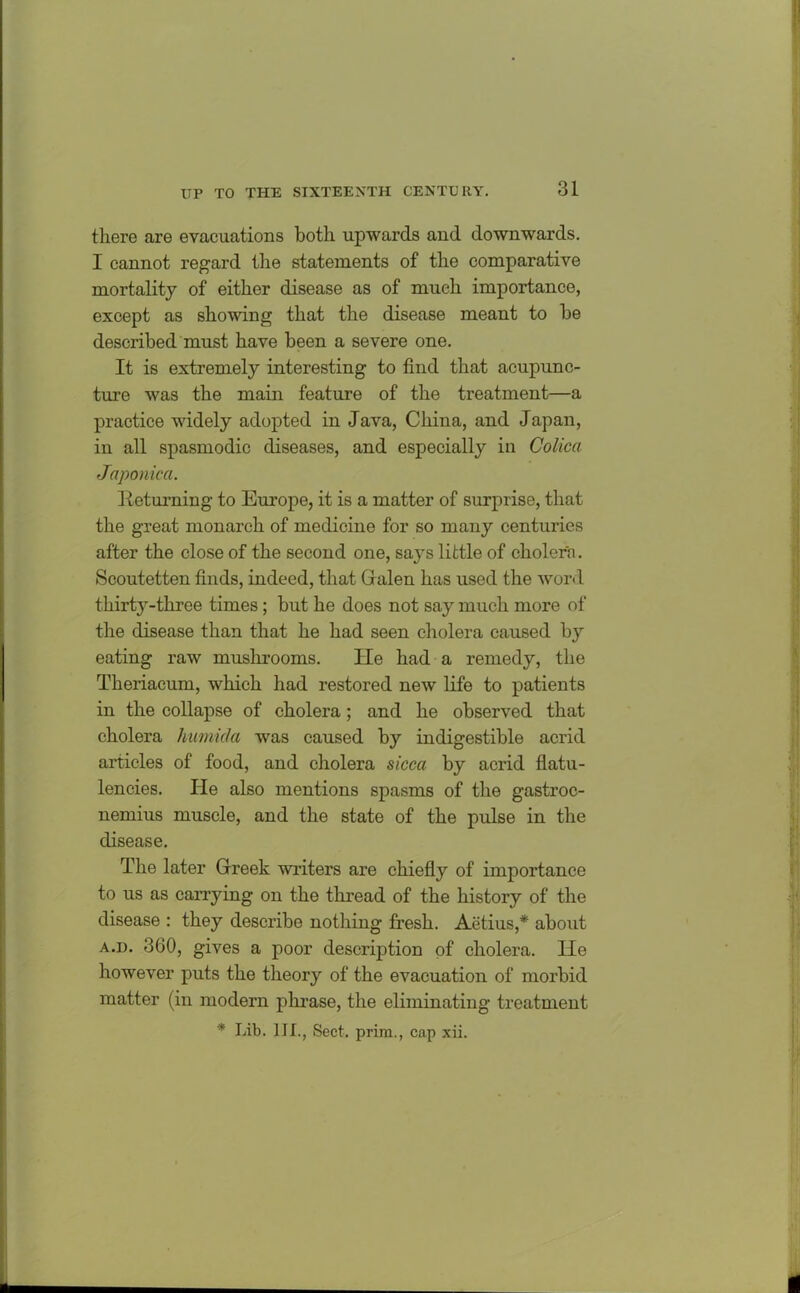 there are evacuations both upwards and downwards. I cannot regard the statements of the comparative mortality of either disease as of much importance, except as showing that the disease meant to be described must have been a severe one. It is extremely interesting to find that acupunc- ture was the main feature of the treatment—a practice widely adopted in Java, China, and Japan, in all spasmodic diseases, and especially in Colica Japonica. Returning to Europe, it is a matter of surprise, that the great monarch of medicine for so many centuries after the close of the second one, says little of cholern. Scoutetten finds, indeed, that G alen has used the word thirty-three times; but he does not say much more of the disease than that he had seen cholera caused by eating raw mushrooms. He had a remedy, the Theriacum, which had restored new life to patients in the collapse of cholera; and he observed that cholera humicla was caused by indigestible acrid articles of food, and cholera sicca by acrid flatu- lencies. He also mentions spasms of the gastroc- nemius muscle, and the state of the pulse in the disease. The later Greek writers are chiefly of importance to us as carrying on the thread of the history of the disease : they describe nothing fresh. Actius,* about a.d. 360, gives a poor description of cholera. He however puts the theory of the evacuation of morbid matter (in modern phrase, the eliminating treatment * Lib. III., Sect, prim., cap xii.