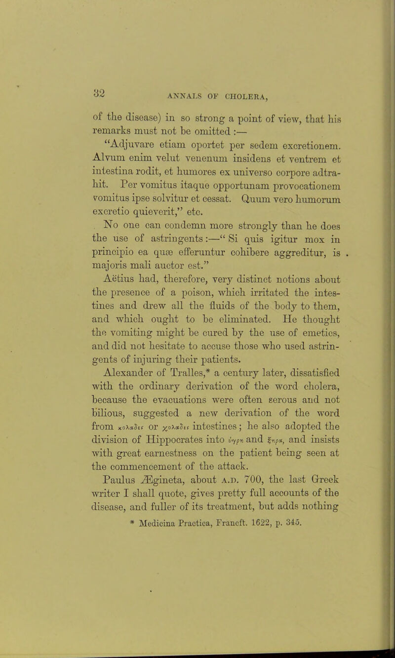 of the disease) in so strong a point of view, that his remarks must not be omitted :— “Adjuvare etiam oportet per sedem excretionem. Alvum enim velut venenum insidens et ventrem et intestina rodit, et humores ex universo corpore adtra- hit. Per vomitus itaque opportunam provocationem vomitus ipse solvitui’ et cessat. Quurn vero humorum excretio quieverit,” etc. No one can condemn more strongly than he does the use of astringents:—“ Si quis igitur mox in principio ea quae efferuntur cohibere aggreditur, is . majoris mali auctor est.” Aetius had, therefore, very distinct notions about the presence of a poison, which irritated the intes- tines and drew all the fluids of the body to them, and which ought to be eliminated. He thought the vomiting might be cured by the use of emetics, and did not hesitate to accuse those who used astrin- gents of injuring their patients. Alexander of Tralles,* a century later, dissatisfied with the ordinary derivation of the word cholera, because the evacuations were often serous and not bilious, suggested a new derivation of the word from xoxaStt or intestines; he also adopted the division of Hippocrates into iypn and g-np*, and insists with great earnestness on the patient being seen at the commencement of the attack. Paul us rEgineta, about a.d. 700, the last Greek writer I shall quote, gives pretty full accounts of the disease, and fuller of its treatment, but adds nothing * Medicina Practica, Francft. 1622, p. 345.