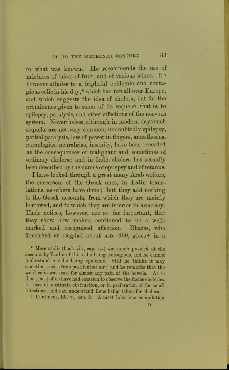 to what was known. He recommends the use of mixtures of juices of fruit, and of various wines. He however alludes to a frightful epidemic and conta- gious colic in his day,* which had ran all over Europe, and which suggests the idea of cholera, hut for the prominence given to some of its sequelae, that is, to epilepsy, paralysis, and other affections of the nervous system. Nevertheless, although in modern days such sequelae are not very common, undoubtedly epilepsy, partial paralysis, loss of power in fingers, anaesthesias, paraplegias, neuralgias, insanity, have been recorded as the consequences of malignant and sometimes of ordinary cholera; and in India cholera has actually been described by the names of epilepsy and of tetanus. I have looked through a great many Arab writers, the successors of the Greek ones, in Latin trans- lations, as others have done ; but they add nothing to the Greek accounts, from which they are mainly borrowed, and to which they are inferior in accuracy. Their notices, however, are so far important, that they show how cholera continued to be a well- marked and recognised affection. Rhazes, who flourished at Bagdad about a.d. 900, gives f in a * Mercurialis (book vii., cap. iv.) was much puzzled at the account by Paulus of this colic being contagious, and he cannot understand a colic being epidemic. Still he thinks it may sometimes arise from pestilential air ; and he remarks that the word colic was used for almost any pain of the bowels. As to ileus, most of us have had occasion to observe the facies cholerica in cases of obstinate obstruction, or in perforation of the small intestines, and can understand ileus being taken for cholera. t Continens, lib. v., cap. 2. A most laborious compilation D i