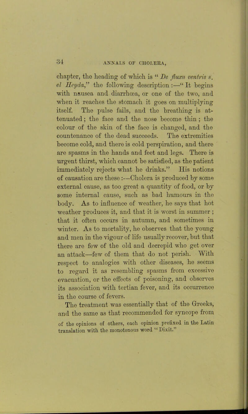 chapter, the heading of which is “ De fluxu ventris s. el lleyda,” the following description :—“ It begins with nausea and diarrhoea, or one of the two, and when it reaches the stomach it goes on multiplying itself. The pulse fails, and the breathing is at- tenuated ; the face and the nose become thin ; the colour of the skin of the face is changed, and the countenance of the dead succeeds. The extremities become cold, and there is cold perspiration, and there are spasms in the hands and feet and legs. There is urgent thirst, which cannot he satisfied, as the patient immediately rejects what he drinks.” His notions of causation are these :—Cholera is produced by some external cause, as too great a quantity of food, or by some internal cause, such as had humours in the body. As to influence of weather, he says that hot weather produces it, and that it is worst in summer ; that it often occurs in autumn, and sometimes in winter. As to mortality, he observes that the young and men in the vigour of life usually recover, hut that there are few of the old and decrepid who get over an attack—few of them that do not perish. With respect to analogies with other diseases, he seems to regard it as resembling spasms from excessive evacuation, or the effects of poisoning, and observes its association with tertian fever, and its occurrence in the course of fevers. The treatment was essentially that of the Greeks, and the same as that recommended for syncope from of the opinions of others, each opinion prefixed in the Latin translation with the monotonous word “ Dixit.”