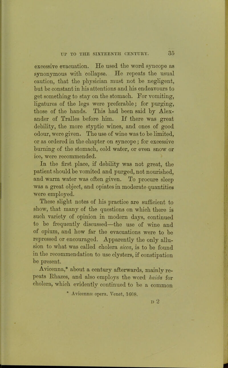 excessive evacuation. He used the word syncope as synonymous with collapse. He repeats the usual caution, that the physician must not be negligent, but be constant in his attentions and his endeavours to get something to stay on the stomach. For vomiting, ligatures of the legs were preferable; for purging, those of the hands. This had been said by Alex- ander of Tralles before him. If there was great debility, the more styptic wines, and ones of good odour, were given. The use of vine was to be limited, or as ordered in the chapter on syncope ; for excessive burning of the stomach, cold water, or even snow or ice, were recommended. In the first place, if debility was not great, the patient should be vomited and purged, not nourished, and warm water was often given. To procure sleep was a great object, and opiates in moderate quantities were employed. These slight notes of his practice are sufficient to show, that many of the questions on which there is such variety of opinion in modern days, continued to be frequently discussed—the use of wine and of opium, and how far the evacuations were to be repressed or encouraged. Apparently the only allu- sion to what was called cholera sicca, is to be found in the recommendation to use clysters, if constipation be present. Avicenna,* about a century afterwards, mainly re- peats Rhazes, and also employs the word ha id a for cholera, which evidently continued to he a common * Avicenna) opera. Venet, 1608.