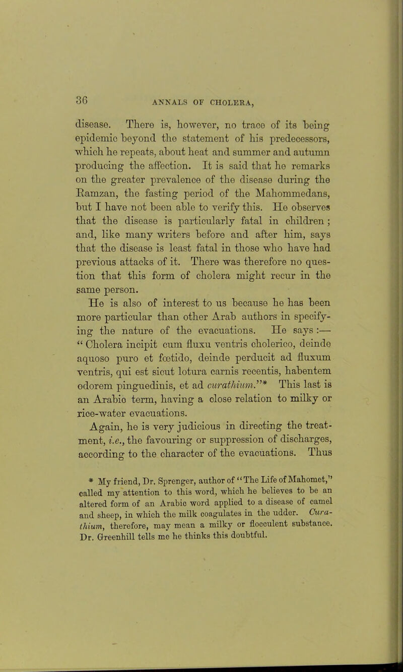 3G disease. There is, however, no traco of its being epidemic boyond tho statement of his predecessors, which he ropeats, about heat and summer and autumn producing the affection. It is said that he remarks on the greater prevalence of the disease during the Ramzan, the fasting period of the Mahommedans, but I have not been able to verify this. He observes that the disease is particularly fatal in children ; and, like many writers before and after him, says that the disease is least fatal in those who have had previous attacks of it. There was therefore no ques- tion that this form of cholera might recur in the same person. He is also of interest to us because he has been more particular than other Arab authors in specify- ing the nature of the evacuations. He says :— “ Cholera incipit cum fluxu ventris cholerico, deinde aquoso puro et fcetido, deinde perducit ad fluxum ventris, qui est sicut lotura carnis recentis, hahentem odorem pinguedinis, et ad curathiumThis last is an Axahio term, having a close relation to milky or rice-water evacuations. Again, he is very judicious in directing the treat- ment, i.e., the favouring or suppression of discharges, according to the character of the evacuations. Thus * My friend, Dr. Sprenger, author of “The Life of Mahomet,” called my attention to this word, which he believes to he an altered form of an Arabic word applied to a disease of camel and sheep, in which the milk coagulates in the udder. Cura- thium, therefore, may mean a milky or flocculent substance. Dr. Greenhill tells me he thinks this doubtful.