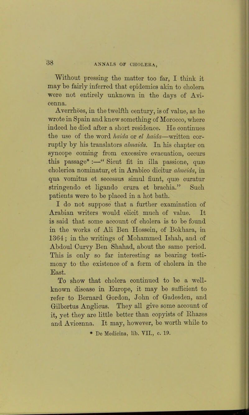 Without pressing- the matter too far, I think it may he fairly inferred that epidemics akin to cholera were not entirely unknown in the days of Avi- cenna. Averrhoes, in the twelfth century, is of value, as he wrote in Spain and knew something of Morocco, where indeed he died after a short residence. He continues the use of the word haida or el hciida—written cor- ruptly by his translators almaida. In his chapter on syncope coming from excessive evacuation, occurs this passage* :—“ Sicut fit in ilia passione, quae cholerica nominatur, et in Arabico dicitur almeida, in qua vomitus et secessus simul hunt, quse curatur stringendo et ligando crura et brachia.” Such patients were to be placed in a hot bath. I do not suppose that a further examination of Arabian writers would elicit much of value. It is said that some account of cholera is to be found in the works of Ali Ben Hossein, of Bokhara, in 1364; in the writings of Mohammed Ishah, and of Abdoul Curvy Ben Shahad, about the same period. This is only so far interesting as bearing testi- mony to the existence of a form of cholera in the East. To show that cholera continued to be a well- known disease in Europe, it may be sufficient to refer to Bernard Gordon, John of Gadesclen, and Gilbertus Anglicus. They all give some account of it, yet they are little better than copyists of Bhazes and Avicenna. It may, however, be worth while to * De Medicina, lib. VII., c. 19.