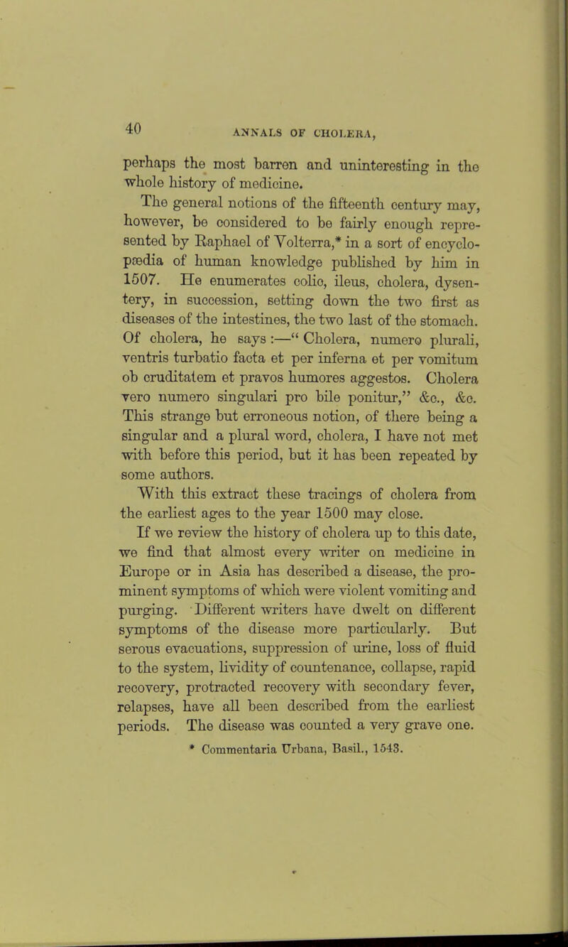 ANNALS OF CHOLERA, perhaps the most barren and uninteresting in the whole history of modicine. The general notions of the fifteenth century may, however, be considered to be fairly enough repre- sented by Raphael of Volterra,* in a sort of encyclo- paedia of human knowledge published by him in 1507. He enumerates colio, ileus, cholera, dysen- tery, in succession, setting down the two first as diseases of the intestines, the two last of the stomach. Of cholera, he says :—“ Cholera, numero plurali, ventris turbatio facta et per inferna et per vomitum ob cruditatem et pravos humores aggestos. Cholera vero numero singulari pro bile ponitur,” &c., &o. This strange but erroneous notion, of there being a singular and a plural word, cholera, I have not met with before this period, but it has been repeated by some authors. With this extract these tracings of cholera from the earliest ages to the year 1500 may close. If we review the history of cholera up to this date, we find that almost every writer on medicine in Europe or in Asia has described a disease, the pro- minent symptoms of which were violent vomiting and purging. Different writers have dwelt on different symptoms of the disease more particularly. But serous evacuations, suppression of urine, loss of fluid to the system, lividity of countenance, collapse, rapid recovery, protracted recovery with secondary fever, relapses, have all been described from the earliest periods. The disease was counted a very grave one. * Commentaria Urbana, Basil., 1543.