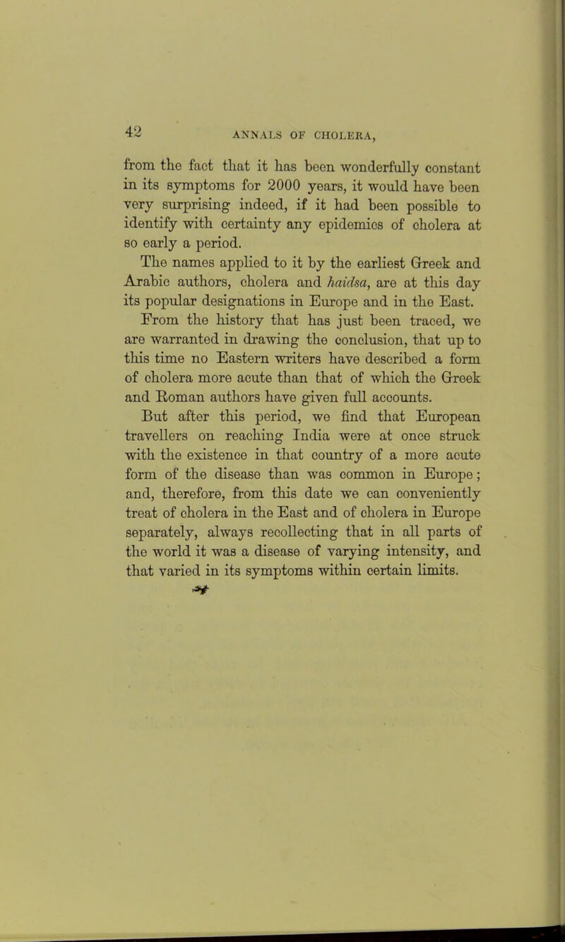 from the fact that it has been wonderfully constant in its symptoms for 2000 years, it would have been very surprising indeed, if it had been possible to identify with certainty any epidemics of cholera at so early a period. The names applied to it by the earliest Greek and Arabic authors, cholera and haidsa, are at this day its popular designations in Europe and in the East. From the history that has just been traced, we are warranted in drawing the conclusion, that up to this time no Eastern writers have described a form of cholera more acute than that of which the Greek and Roman authors have given full accounts. But after this period, we find that European travellers on reaching India were at once struck with the existence in that country of a more acute form of the disease than was common in Europe; and, therefore, from this date we can conveniently treat of cholera in the East and of cholera in Europe separately, always recollecting that in all parts of the world it was a disease of varying intensity, and that varied in its symptoms within certain limits.