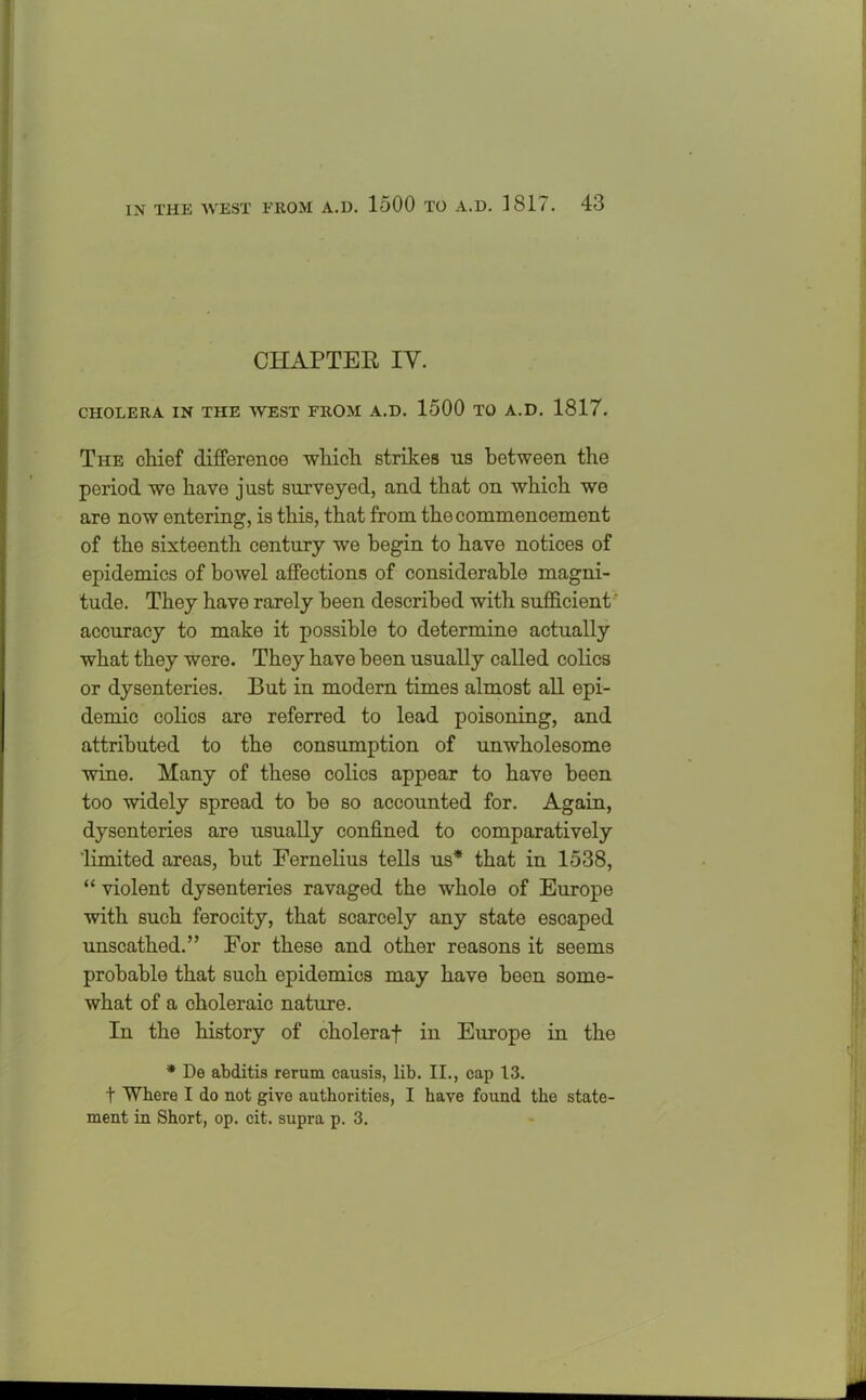 CHAPTER IV. CHOLERA IN THE WEST FROM A.D. 1500 TO A.D. 1817. The chief difference which strikes ns between the period we have just surveyed, and that on which we are now entering, is this, that from the commencement of the sixteenth century we begin to have notices of epidemics of bowel affections of considerable magni- tude. They have rarely been described with sufficient' accuracy to make it possible to determine actually what they were. They have been usually called colics or dysenteries. But in modern times almost all epi- demic colics are referred to lead poisoning, and attributed to the consumption of unwholesome wine. Many of these colics appear to have been too widely spread to be so accounted for. Again, dysenteries are usually confined to comparatively 'limited areas, but Fernelius tells us* that in 1538, “ violent dysenteries ravaged the whole of Europe with such ferocity, that scarcely any state escaped unscathed.” For these and other reasons it seems probable that such epidemics may have been some- what of a choleraic nature. In the history of choleraf in Europe in the * De abditis rerum causis, lib. II., cap 13. t Where I do not give authorities, I have found the state- ment in Short, op. cit. supra p. 3.