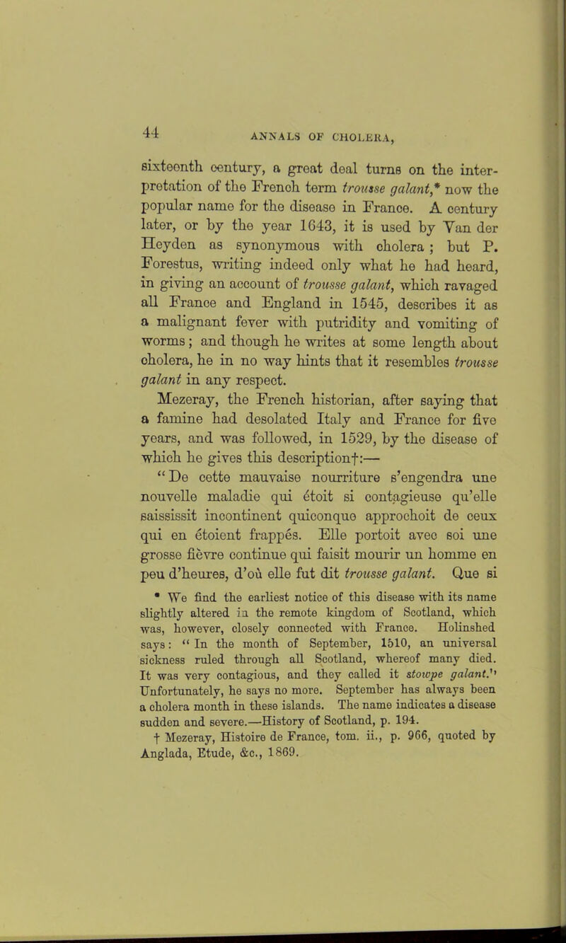 sixteenth century, a great deal turns on the inter- pretation of the French term trousse galant* now the popular name for the disease in France. A century later, or by the year 1643, it is used by Yan der Heyden as synonymous with cholera ; but P. Forestus, writing indeed only what he had heard, in giving an account of trousse galant, which ravaged all France and England in 1545, describes it as a malignant fever with putridity and vomiting of worms; and though he writes at some length about cholera, he in no way hints that it resembles trousse galant in any respect. Mezeray, the French historian, after saying that a famine had desolated Italy and France for five years, and was followed, in 1529, by the disease of which he gives this description!:— “De cette mauvaise nourriture s’engendra une nouvelle maladie qui etoit si contagieuse qu’elle saississit incontinent quiconquo approchoit de ceux qui en etoient frappes. Elle portoit aveo soi une grosse fievre continue qui faisit mourir un homme en peu d’heures, d’ou elle fut dit trousse galant. Que si • We find the earliest notice of this disease with its name slightly altered in. the remote kingdom of Scotland, which was, however, closely connected with France. Holinshed says: “In the month of September, 1510, an universal sickness ruled through all Scotland, whereof many died. It was very contagious, and they called it stoicpe galant.'' Unfortunately, he says no more. September has always been a cholera month in these islands. The name indicates a disease sudden and severe.—History of Scotland, p. 194. t Mezeray, Histoire de France, tom. ii., p. 966, quoted by Anglada, Etude, &c., 1869.