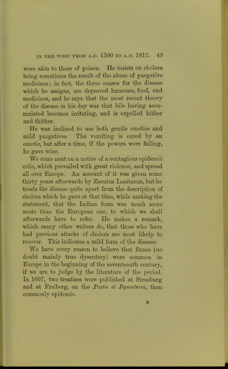 were akin to those of poison. He insists on cholera being sometimes the result of the abuse of purgative medicines; in fact, the three causes for the disease which he assigns, are depraved humours, food, and medicines, and he says that the most recent theory of the disease in his day was that bile having accu- mulated becomes irritating, and is expelled hither and thither. He was inclined to use both gentle emetics and mild purgatives. The vomiting is cured by an emetic, but after a time, if the powers were failing, he gave wine. We come next on a notice of a contagious epidemic colic, which prevailed with great violence, and spread all over Europe. An account of it was given some thirty years afterwards by Zacutus Lusitanus, but he treats the disease quite apart from the description of cholera which he gave at that time, while making the statement, that the Indian form was much more acute than the European one, to which we shall afterwards have to refer. He makes a remark, which many other miters do, that those who have had previous attacks of cholera are most likely to recover. This indicates a mild form of the disease. We have every reason to believe that fluxes (no doubt mainly true dysentery) were common in Europe in the beginning of the seventeenth century, if we are to judge by the literature of the period. In 1607, two treatises were published at Strasburg and at Freiberg, on the Pestis et Dysenteria, then commonly epidemic. E