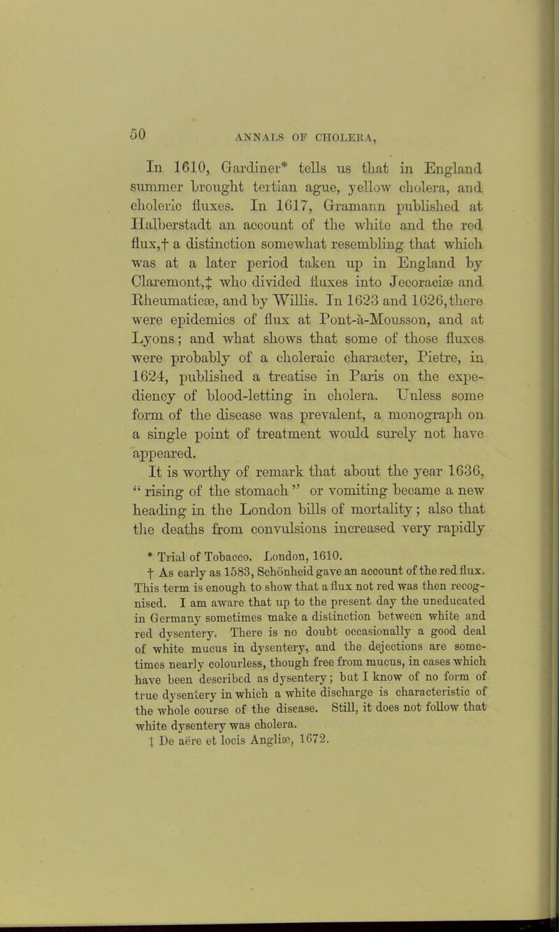 In 1010, Gardiner* tells us tliat in England summer brought tertian ague, yellow cholera, and choleric fluxes. In 1617, Gramann published at Halberstadt an account of the white and the red flux,f a distinction somewhat resembling that which was at a later period taken up in England by Claremont, J who divided fluxes into Jecoracise and Itheumaticse, and by Willis. In 1623 and 1626, there were epidemics of flux at Pont-a-Mousson, and at Lyons; and what shows that some of those fluxes were probably of a choleraic character, Pietre, in 1624, published a treatise in Paris on the expe- diency of blood-letting in cholera. LTnless some form of the disease was prevalent, a monograph on a single point of treatment would surely not have appeared. It is worthy of remark that about the year 1636, “ rising of the stomach ” or vomiting became a new heading in the London bills of mortality; also that the deaths from convulsions increased very rapidly * Trial of Tobacco. London, 1610. t As early as 1583, Schonheid gave an account of the red flux. This term is enough to show that a flux not red was then recog- nised. I am aware that up to the present day the uneducated in Germany sometimes make a distinction between white and red dysentery. There is no doubt occasionally a good deal of white mucus in dysentery, and the dejections are some- times nearly colourless, though free from mucus, in cases which have been described as dysentery; but I know of no form of true dysentery in which a white discharge is characteristic of the whole course of the disease. Still, it does not follow that white dysentery was cholera. 1 De aere et locis Anglia?, 1G72.