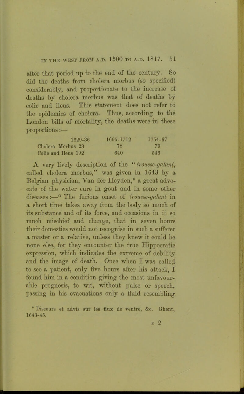 after that period up to the end of the century. So did the deaths from cholera morbus (so specified) considerably, and proportionate to the increase of deaths by cholera morbus was that of deaths by colic and ileus. This statement does not refer to the epidemics of cholera. Thus, according to the London bills of mortality, the deaths were in these proportions:— 1629-36 1695-1712 1754-67 Cholera Morbus 23 78 79 Colic and Ileus 192 640 546 A very lively description of the “ trousse-galant, called cholera morbus,” was given in 1643 by a Belgian physician, Van der Hey den,* a great advo- cate of the water cure in gout aud in some other diseases :—“ The furious onset of trousse-galant in a short time takes away from the body so much of its substance and of its force, and occasions in it so much mischief and change, that in seven hours their domestics would not recognise in such a sufferer a master or a relative, unless they knew it could be none else, for they encounter the true Hippocratic expression, which indicates the extreme of debility and the image of death. Once when I was called to see a patient, only five hours after his attack, I found him in a condition giviug the most un favour- able prognosis, to wit, without pulse or speech, passing in his evacuations only a fluid resembling * Discours et advis sur les dux de ventre, &c. Ghent, 1643-45.