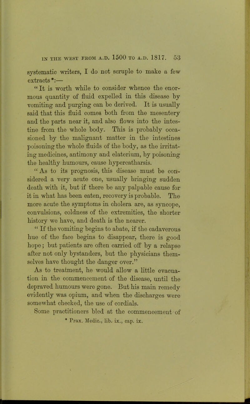 systematic writers, I do not scruple to make a few extracts *:— “It is worth while to consider whence the enor- mous quantity of fluid expelled in this disease by vomiting and purging can be derived. It is usually said that this fluid comes both from the mesentery and the parts near it, and also flows into the intes- tine from the whole body. This is probably occa- sioned by the malignant matter in the intestines poisoning the whole fluids of the body, as the irritat- ing medicines, antimony and elaterium, by poisoning the healthy humours, cause hypercatharsis. “As to its prognosis, this disease must be con- sidered a very acute one, usually bringing sudden death with it, but if there be any palpable cause for it in what has been eaten, recovery is probable. The more acute the symptoms in cholera are, as syncope, convulsions, coldness of the extremities, the shorter history we have, and death is the nearer. “ If the vomiting begins to abate, if the cadaverous hue of the face begins to disappear, there is good hope; but patients are often earned off by a relapse after not only bystanders, but the physicians them- selves have thought the danger over.” As to treatment, he would allow a little evacua- tion in the commencement of the disease, until the depraved humours were gone. But his main remedy evidently was opium, and when the discharges were somewhat checked, the use of cordials. Some practitioners bled at the commencement of * Prax. Medic., lib. ix., cap. ix.