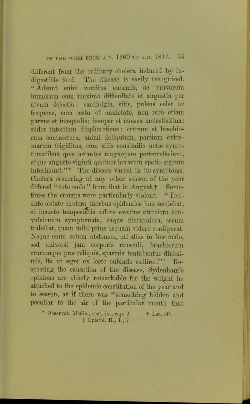 different from the ordinary cholera induced by in- digestible food. The disease is easily recognised. “ Adsunt enim vomitus enormis, ac pravorum humorum ciun maxima difficultate et angustia per alvum dejectio: cardialgia, sitis, pulsus celer ac frequens, cum oestu et anxietate, non raro etiam parvus et incequalis: insuper et nausea molestissima: sudor interdum diaphoreticus : criirum et brachio- rum contractura, animi deliquium, partium extre- marum frigiditas, cum aliis consimilis notce symp- tomatibus, quoo astantcs magnopere perterrefaciunt, atque angusto viginti quatuor horarum spatio segrum interimunt.’’* The disease varied in its symptoms. Cholera occurring at any other season of the year differed “ toto coelo ” from that in August, f Some- times the cramps were particularly violent. “ Exe- unte restate cholera morbus epidemice jam sseviebat, et insueto tempestatis calore evectus atrociora con- vulsionum symptomata, eaque cliuturniora, secum trahebat, quam milii prius usquam videre contigerat. Neque enim solum abdomen, uti alias in hoc malo, sed universi jam corporis musculi, brachiorum crurumque prce reliquis, spasmis tentabantur dirissi- mis, ita ut ceger ex lecto subinde exiliret.’ ’X Re- specting the causation of the disease, Sydenham’s opinions are chiefly remarkable for the weight he attached to the epidemic constitution of the year and to season, as if there was “something hidden and peculiar to the air of the particular month that * Observat. Medic., sect, iv., cap. 2. X Epistol. It., 1., 7. t Loc. eit.
