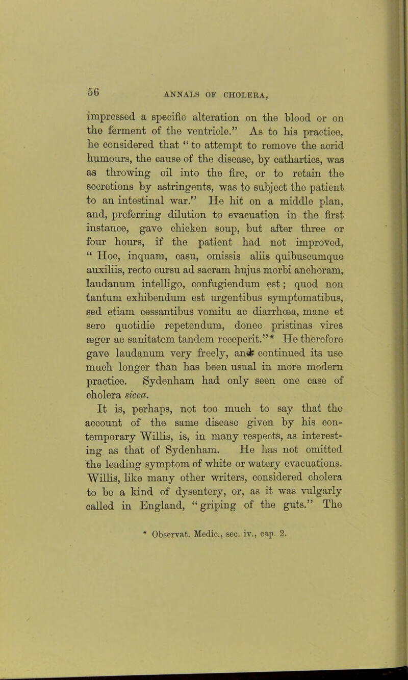 impressed a specific alteration on the blood or on the ferment of the ventricle.” As to his practice, he considered that “ to attempt to remove the acrid humour’s, the cause of the disease, by cathartics, was as throwing oil into the fire, or to retain the secretions by astringents, was to subject the patient to an intestinal war.” He hit on a middle plan, and, preferring dilution to evacuation in the first instance, gave chicken soup, but after three or four hours, if the patient had not improved, “ Hoc, incjuam, casu, omissis aliis quibuscumque auxiliis, recto cursu ad sacram hujus morbi anchoram, laudanum intelligo, confugiendum est; quod non tantum exhibendum est urgentibus symptomatibus, sed etiam cessantibus vomitu ac diarrhoea, mane et sero quotidie repetendum, donee pristinas vires seger ac sanitatem tandem receperit.”* He therefore gave laudanum very freely, an& continued its use much longer than has been usual in more modern practice. Sydenham had only seen one case of cholera sicca. It is, perhaps, not too much to say that the account of the same disease given by his con- temporary Willis, is, in many respects, as interest- ing as that of Sydenham. He has not omitted the leading symptom of white or watery evacuations. Willis, like many other writers, considered cholera to be a kind of dysentery, or, as it was vulgarly called in England, “griping of the guts.” The