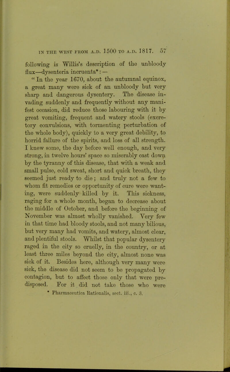 following is Willis’s description of the unbloody flux—dysenteria incruenta*: — “ In the year 1670, about the autumnal equinox, a great many were sick of an unbloody but very sharp and dangerous dysentery. The disease in- vading suddenly and frequently without any mani- fest occasion, did reduce those labouring with it by great vomiting, frequent and watery stools (excre- tory convulsions, with tormenting perturbation of the whole body), quickly to a very great debility, to horrid failure of the spirits, and loss of all strength. I knew some, the day before well enough, and very strong, in twelve hours’ space so miserably cast down by the tyranny of this disease, that with a weak and small pulse, cold sweat, short and quick breath, they seemed just ready to die; and truly not a few to whom fit remedies or opportunity of cure were want- ing, were suddenly killed by it. This sickness, raging for a whole month, began to decrease about the middle of October, and before the beginning of November was almost wholly vanished. Very few in that time had bloody stools, and not many bilious, but very many had vomits, and watery, almost clear, and plentiful stools. Whilst that popular dysentery raged in the city so cruelly, in the country, or at least three miles beyond the city, almost none was sick of it. Besides here, although very many were sick, the disease did not seem to be propagated by contagion, but to affect those only that were pre- disposed. For it did not take those who were * Pharmaceutica Rationalis, sect, iii., c. 3.