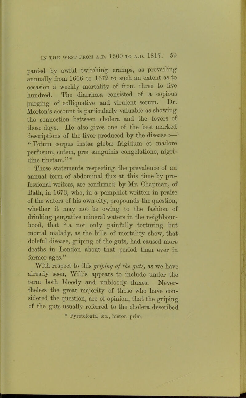 panied by awful twitching cramps, as prevailing annually from 1666 to 1672 to such an extent as to occasion a weekly mortality of from three to five hundred. The diarrhoea consisted of a copious purging of colliquative and virulent serum. Dr. Morton’s account is particularly valuable as showing the connection between cholera and the fevers of those days. He also gives one of the best marked descriptions of the livor produced by the disease :— “ Totum corpus instar glebae frigidum et madore perfusum, cutem, pros sanguinis congelatione, nigri- dine tinctam.”* These statements respecting the prevalence of an annual form of abdominal flux at this time by pro- fessional writers, are confirmed by Mr. Chapman, of Bath, in 1673, who, in a pamphlet written in praise of the waters of his own city, propounds the question, whether it may not be owing to the fashion of drinking purgative mineral waters in the neighbour- hood, that “ a not only painfully torturing but mortal malady, as the bills of mortality show, that doleful disease, griping of the guts, had caused more deaths in London about that period than ever in former ages.” With respect to this griping of the guts, as we have already seen, Willis appears to include under the term both bloody and unbloody fluxes. Never- theless the great majority of those who have con- sidered the question, are of opinion, that the griping of the guts usually referred to the cholera described * Pyretologia, &c., histor. prim.