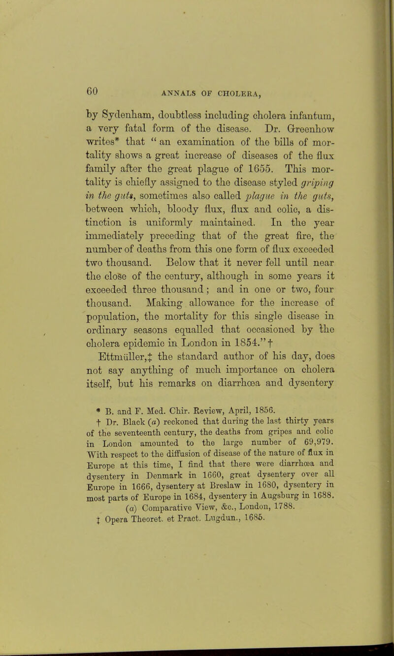 GO by Sydenham, doubtless including cholera infantum, a very fatal form of the disease. Dr. Grreenhow writes* that “ an examination of the bills of mor- tality shows a great increase of diseases of the flux family after the great plague of 1655. This mor- tality is chiefly assigned to the disease styled griping in the guts, sometimes also called plague in the guts, between which, bloody flux, flux and colic, a dis- tinction is uniformly maintained. In the year immediately preceding that of the great fire, the number of deaths from this one form of flux exceeded two thousand. Below that it never fell until near the close of the century, although in some years it exceeded three thousand ; and in one or two, four thousand. Making allowance for the increase of population, the mortality for this single disease in ordinary seasons equalled that occasioned by the cholera epidemio in London in 1854.” f Ettmidler, £ the standard author of his day, does not say anything of much importance on cholera itself, but his remarks on diarrhoea and dysentery * B. and F. Med. Chir. Review, April, 1856. t Dr. Black (a) reckoned that during the last thirty years of the seventeenth century, the deaths from gripes and colic in London amounted to the large number of 69,979. With respect to the diffusion of disease of the nature of flux in Europe at this time, I find that there were diarrhoea and dysentery in Denmark in 1660, great dysentery over all Europe in 1666, dysentery at Breslaw in 1680, dysentery in most parts of Europe in 1684, dysentery in Augsburg in 1688. (a) Comparative View, &c., London, 1788. x Opera Theoret. et Pract. Lugdun., 1686.