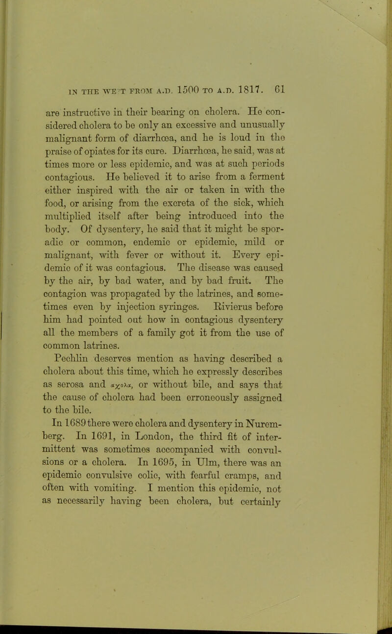 are instructive in their bearing on cholera. He con- sidered cholera to he only an excessive and unusually malignant form of diarrhoea, and he is loud in the praise of opiates for its cure. Diarrhoea, he said, was at times more or less epidemic, and was at such periods contagious. He believed it to arise from a ferment either inspired with the air or taken in with the food, or arising from the excreta of the sick, which multiplied itself after being introduced into the body. Of d}rsentery, he said that it might be spor- adic or common, endemic or epidemic, mild or malignant, with fever or without it. Every epi- demic of it was contagious. The disease was caused by the air, by bad water, and by bad fruit. The contagion was propagated by the latrines, and some- times even by injection syringes. Rivierus before him had pointed out how in contagious dysentery all the members of a family got it from the use of common latrines. Pechlin deserves mention as having described a cholera about this time, which he expressly describes as serosa and *xoXa, or without bile, and says that the cause of cholera had been erroneously assigned to the bile. In 1689 there were cholera and dysentery in Nurem- berg. In 1691, in London, the third fit of inter- mittent was sometimes accompanied with convul- sions or a cholera. In 1695, in Ulm, there was an epidemio convulsive colic, with fearful cramps, and often with vomiting. I mention this epidemic, not as necessaril}'- having been cholera, but certainty