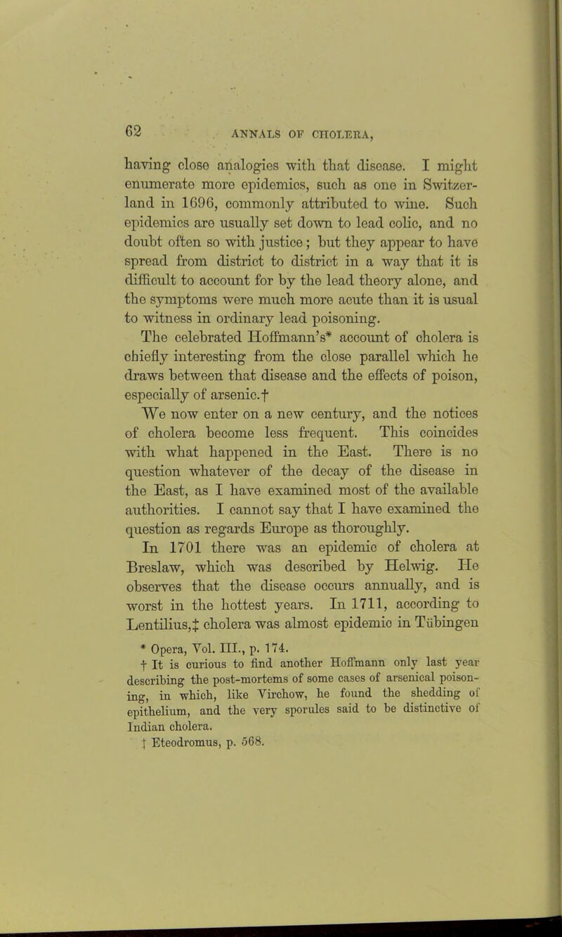 having- closo analogies with that disease. I might enumerate more epidemics, such as one in Switzer- land in 1696, commonly attributed to wine. Such epidemics are usually set down to lead colic, and no doubt often so with justice; hut they appear to have spread from district to district in a way that it is difficult to account for by the lead theory alone, and the symptoms were much more acute than it is usual to witness in ordinary lead poisoning. The celebrated Hoffmann’s* account of cholera is chiefly interesting from the close parallel which he draws between that disease and the effects of poison, especially of arsenic, f We now enter on a new century, and the notices of cholera become less frequent. This coincides with what happened in the East. There is no question whatever of the decay of the disease in the East, as I have examined most of the available authorities. I cannot say that I have examined the question as regards Europe as thoroughly. In 1701 there was an epidemic of cholera at Breslaw, which was described by Helwig. He observes that the disease occurs annually, and is worst in the hottest years. In 1711, according to Lentilius,^ cholera was almost epidemic in Tubingen * Opera, Yol. III., p. 174. t It is curious to find another Hoffmann only last year describing the post-mortems of some cases of arsenical poison- ing, in which, like Yirchow, he found the shedding of epithelium, and the very sporules said to be distinctive of Indian cholera. t Eteodromus, p. 568.