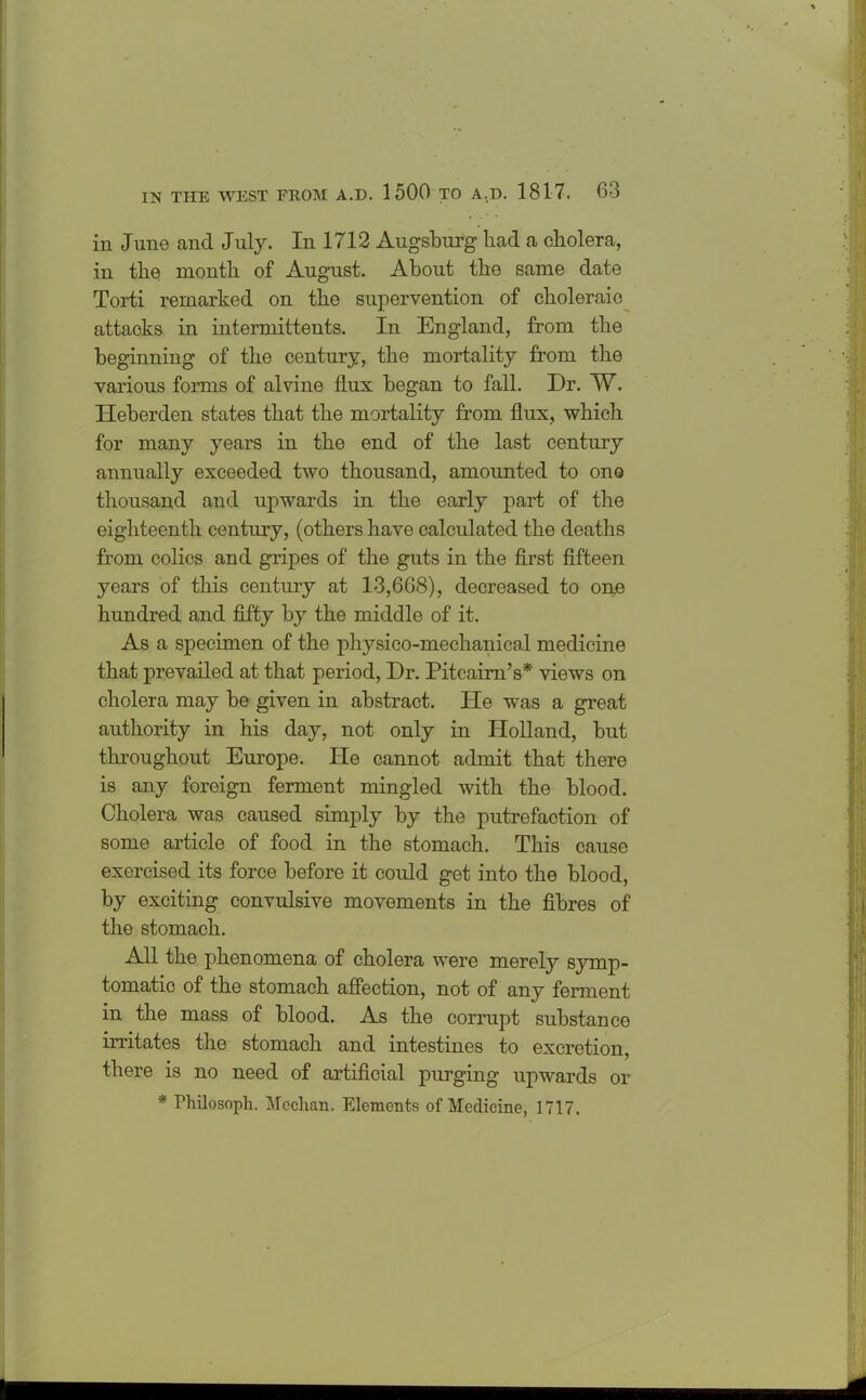 in June and July. In 1712 Augsburg had a cholera, in the month of August. About the same date Torti remarked on the supervention of choleraio attacks in intermittents. In England, from the beginning of the century, the mortality from the various forms of alvine flux began to fall. Dr. W. Heberden states that the mortality from flux, which for many years in the end of the last century annually exceeded two thousand, amounted to one thousand and upwards in the early part of the eighteenth century, (others have calculated the deaths from colics and gripes of the guts in the first fifteen years of this century at 13,668), decreased to one hundred and fifty by the middle of it. As a specimen of the physico-mechanical medicine that prevailed at that period, Dr. Pitcairn’s* views on cholera may be given in abstract. He was a great authority in his day, not only in Holland, but throughout Europe. He cannot admit that there is any foreign ferment mingled with the blood. Cholera was caused simply by the putrefaction of some article of food in the stomach. This cause exercised its force before it could get into the blood, by exciting convulsive movements in the fibres of the stomach. All the phenomena of cholera were merely symp- tomatic of the stomach affection, not of any ferment in the mass of blood. As the corrupt substance irritates the stomach and intestines to excretion, there is no need of artificial purging upwards or * Philosoph. Meehan. Elements of Medicine, 1717.