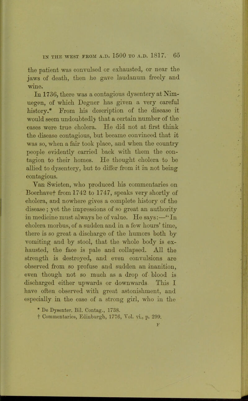 the patient was convulsed or exhausted, or near the jaws of death, then he gave laudanum freely and wine. In 1736, there was a contagious dysentery at Nim- uegen, of which Degner has given a very careful history.* From his description of the disease it would seem undoubtedly that a certain number of the cases were true cholera. He did not at first think the disease contagious, but became convinced that it was so, when a fair took place, and when the country people evidently carried back with them the con- tagion to their homes. He thought cholera to be allied to dysentery, but to differ from it in not being contagious. Van Swieten, who produced his commentaries on Boerhavef from 1742 to 1747, speaks very shortly of cholera, and nowhere gives a complete history of the disease; yet the impressions of so great an authority in medicine must always be of value. He says:—“In cholera morbus, of a sudden and in a few hours’ time, there is so great a discharge of the humors both by vomiting and by stool, that the whole body is ex- hausted, the face is pale and collapsed. All the strength is destroyed, and even convulsions are observed from so profuse and sudden an inanition, even though not so much as a drop of blood is discharged either upwards or downwards This I have often observed with great astonishment, and especially in the case of a strong girl, who in the * De Dysenter. Bil. Contag., 1738. t Commentaries, Edinburgh, 1776, Yol. vi., p. 299. F
