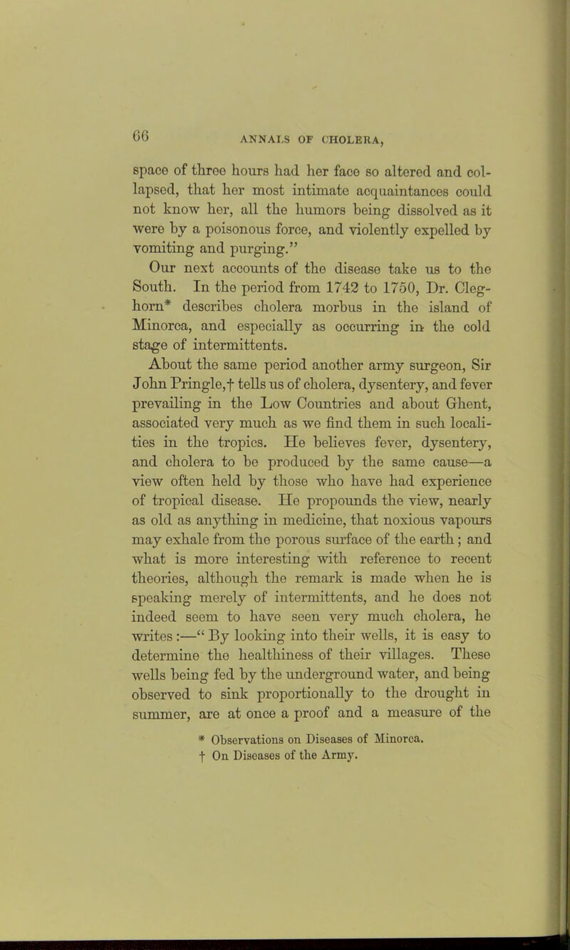 space of throe hours had her face so altered and col- lapsed, that her most intimate acquaintances could not know her, all the humors being dissolved as it were by a poisonous force, and violently expelled by vomiting and purging.” Our next accounts of the disease take us to the South. In the period from 1742 to 1750, Dr. Cleg- horn* describes cholera morbus in the island of Minorca, and especially as occurring in the cold stage of intermittents. About the same period another army surgeon, Sir John Pringle,f fells us of cholera, dysentery, and fever prevailing in the Low Countries and about Client, associated very much as we find them in such locali- ties in the tropics. He believes fever, dysentery, and cholera to be produced by the same cause—a view often held by those who have had experience of tropical disease. He propounds the view, nearly as old as anything in medicine, that noxious vapours may exhale from the porous surface of the earth ; and what is more interesting with reference to recent theories, although the remark is made when he is speaking merely of intermittents, and he does not indeed seem to have seen very much cholera, he writes :—“ By looking into their wells, it is easy to determine the healthiness of their villages. These wells being fed by the underground water, and being observed to sink proportionally to the drought in summer, are at once a proof and a measure of the * Observations on Diseases of Minorca. t On Diseases of the Army.
