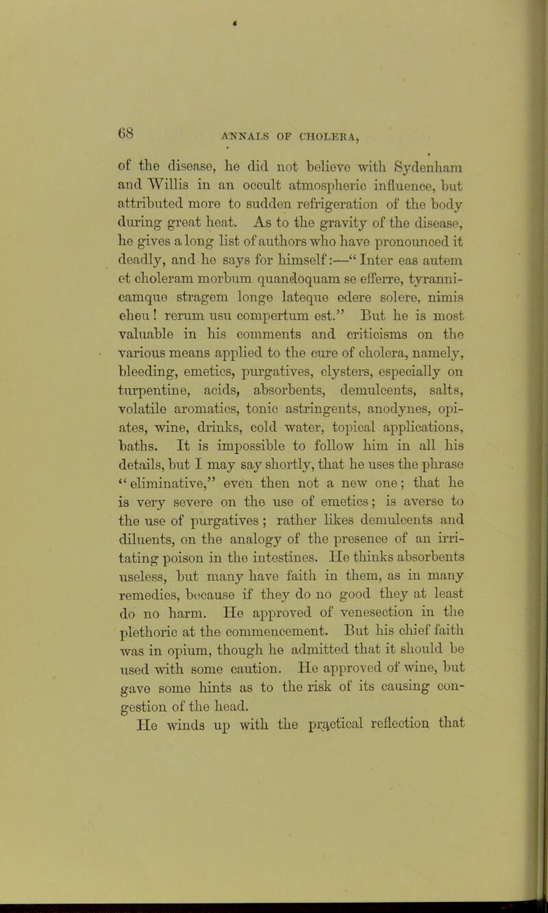 of the disease, he did not believe with Sydenham and Willis in an occult atmospheric influence, but attributed more to sudden refrigeration of the body during great heat. As to the gravity of the disease, he gives a long list of authors who have pronounced it deadly, and he says for himself:—“ Inter eas autem et choleram morbum quancloquam se efferre, tyranni- camque stragem longe lateque edere solere, nimis elieu! rerum usu compertum est.” But he is most valuable in his comments and criticisms on the various means applied to the cure of cholera, namely, bleeding, emetics, purgatives, clysters, especially on turpentine, acids, absorbents, demulcents, salts, volatile aromatics, tonic astringents, anodynes, opi- ates, wine, drinks, cold water, topical applications, baths. It is impossible to follow him in all his details, but I may say shortly, that he uses the phrase “ eliminative,” even then not a new one; that he is very severe on the use of emetics; is averse to the use of purgatives ; rather likes demulcents and diluents, on the analogy of the presence of an irri- tating poison in the intestines. He thinks absorbents useless, but many have faith in them, as in many remedies, because if they do no good they at least do no harm. He approved of venesection in the plethoric at the commencement. But his chief faith was in opium, though he admitted that it should be used with some caution. He approved of wine, but gave some hints as to the risk of its causing con- gestion of the head. He winds up with the practical reflection that