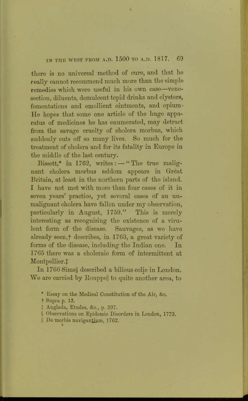 there is no universal method of cure, and that he really cannot recommend much more than the simple remedies which were useful in his own case—vene- section, diluents, demulcent tepid drinks and clysters, fomentations and emollient ointments, and opium* * * § He hopes that some one article of the huge appa- ratus of medicines he has enumerated, may detract from the savage cruelty of cholera morbus, which suddenly cuts off so many lives. So much for the treatment of cholera and for its fatality in Europe in the middle of the last century. Bissett,* in 1762, writes: — “The true malig- nant cholera morbus seldom appears in Great Britain, at least in the northern parts of the island. I have not met with more than four cases of it in seven years’ practice, yet several cases of an un- malignant cholera have fallen under my observation, particularly in August, 1759.” This is merely interesting as recognising the existence of a viru- lent form of the disease. Sauvages, as we have already seen,f describes, in 1763, a great variety of forms of the disease, including the Indian one. In 1765 there was a choleraic form of intermittent at Montpellier.! In 1766 Sims§ described a bilious colic in London. We are carried by Bouppe|| to quite another area, to * Essay on the Medical Constitution of the Air, &c. t Supra p. 13. X Anglada, Etudes, &c., p. 397. § Observations on Epidemic Disorders in London, 1773. || De morbis naviganlijini, 1762.
