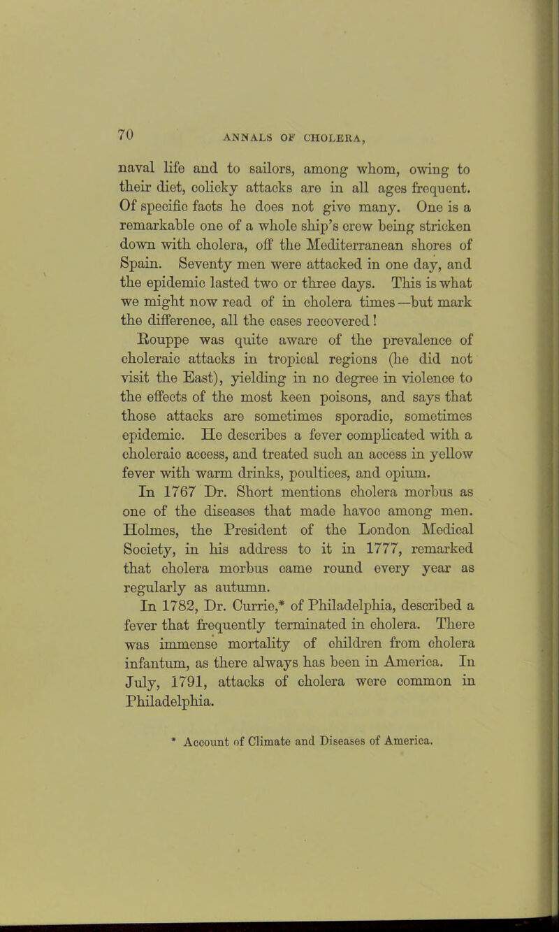 naval life and to sailors, among whom, owing to their diet, colicky attacks are in all ages frequent. Of specific facts he does not give many. One is a remarkable one of a whole ship’s crew being stricken down with cholera, off the Mediterranean shores of Spain. Seventy men were attacked in one day, and the epidemic lasted two or three days. This is what we might now read of in cholera times —but mark the difference, all the eases recovered! Bouppe was quite aware of the prevalence of choleraic attacks in tropical regions (he did not visit the East), yielding in no degree in violence to the effects of the most keen poisons, and says that those attacks are sometimes sporadic, sometimes epidemic. He describes a fever complicated with a choleraic acoess, and treated such an access in yellow fever with warm drinks, poultices, and opium. In 1767 Dr. Short mentions cholera morbus as one of the diseases that made havoc among men. Holmes, the President of the London Medical Society, in his address to it in 1777, remarked that cholera morbus came round every year as regularly as autumn. In 1782, Dr. Currie,* of Philadelphia, described a fever that frequently terminated in cholera. There was immense mortality of children from cholera infantum, as there always has been in America. In July, 1791, attacks of cholera were common in Philadelphia. Account of Climate and Diseases of America.