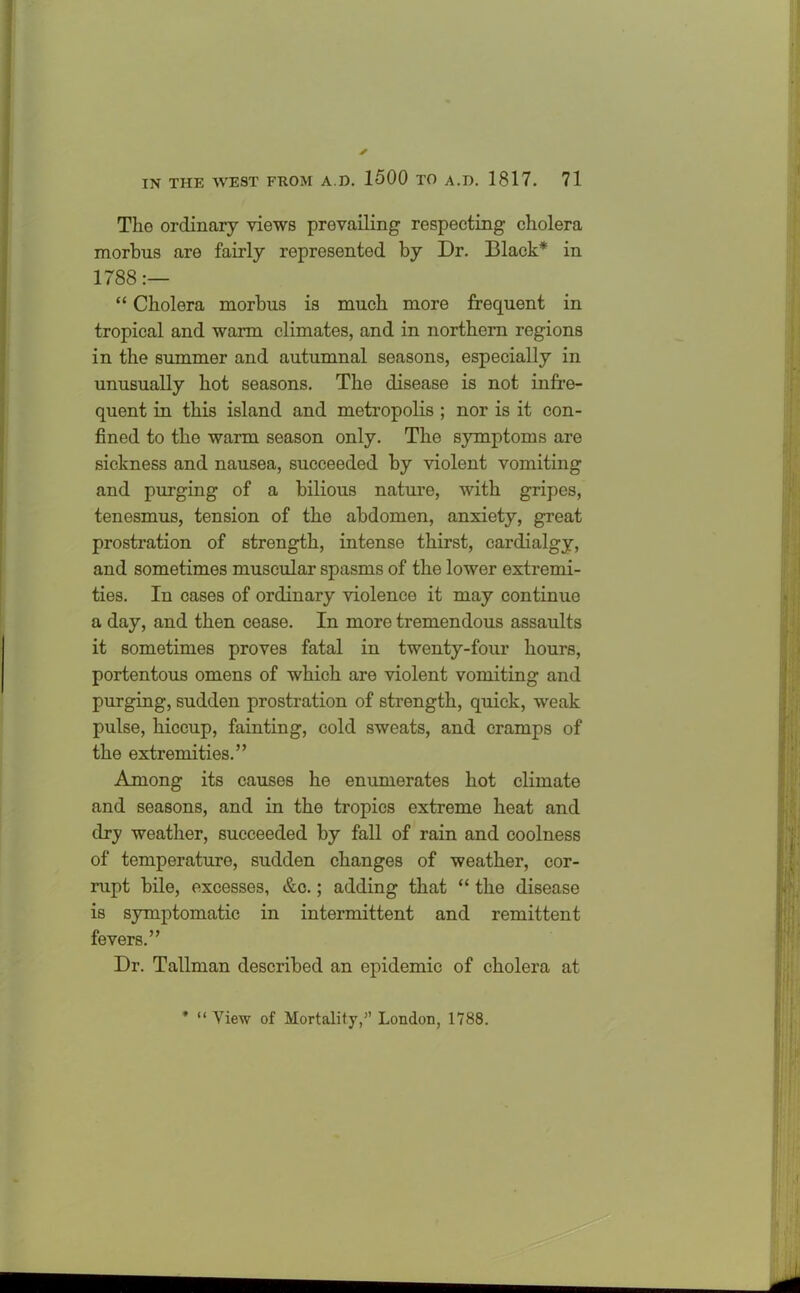 The ordinary views prevailing respecting cholera morbus are fairly represented by Dr. Black* in 1788:— “ Cholera morbus is much more frequent in tropical and warm climates, and in northern regions in the summer and autumnal seasons, especially in unusually hot seasons. The disease is not infre- quent in this island and metropolis ; nor is it con- fined to the warm season only. The symptoms are sickness and nausea, succeeded by violent vomiting and purging of a bilious nature, with gripes, tenesmus, tension of the abdomen, anxiety, great prostration of strength, intense thirst, cardialgy, and sometimes muscular spasms of the lower extremi- ties. In cases of ordinary violence it may continue a day, and then cease. In more tremendous assaults it sometimes proves fatal in twenty-four hours, portentous omens of which are violent vomiting and purging, sudden prostration of strength, quick, weak pulse, hiccup, fainting, cold sweats, and cramps of the extremities.” Among its causes he enumerates hot climate and seasons, and in the tropics extreme heat and dry weather, succeeded by fall of rain and coolness of temperature, sudden changes of weather, cor- rupt bile, excesses, &c.; adding that “ the disease is symptomatic in intermittent and remittent fevers.” Dr. Tallman described an epidemic of cholera at * “ View of Mortality,” London, 1788.